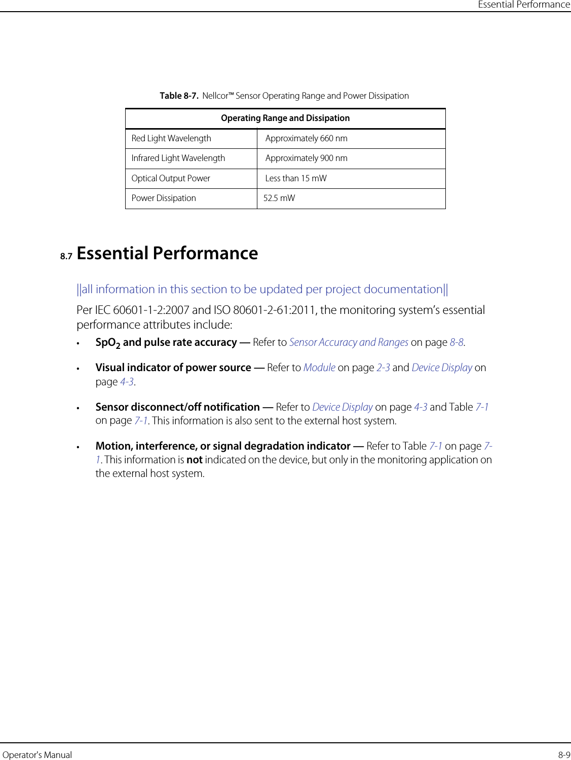 Essential Performance Operator&apos;s Manual  8-98.7 Essential Performance||all information in this section to be updated per project documentation||Per IEC 60601-1-2:2007 and ISO 80601-2-61:2011, the monitoring system’s essential performance attributes include:•SpO2 and pulse rate accuracy — Refer to Sensor Accuracy and Ranges on page 8-8.•Visual indicator of power source — Refer to Module on page 2-3 and Device Display on page 4-3.•Sensor disconnect/off notification — Refer to Device Display on page 4-3 and Table 7-1 on page 7-1. This information is also sent to the external host system.•Motion, interference, or signal degradation indicator — Refer to Table 7-1 on page 7-1. This information is not indicated on the device, but only in the monitoring application on the external host system.Table8-7.Nellcor™ Sensor Operating Range and Power DissipationOperating Range and DissipationRed Light Wavelength  Approximately 660 nm Infrared Light Wavelength  Approximately 900 nmOptical Output Power  Less than 15 mWPower Dissipation 52.5 mW