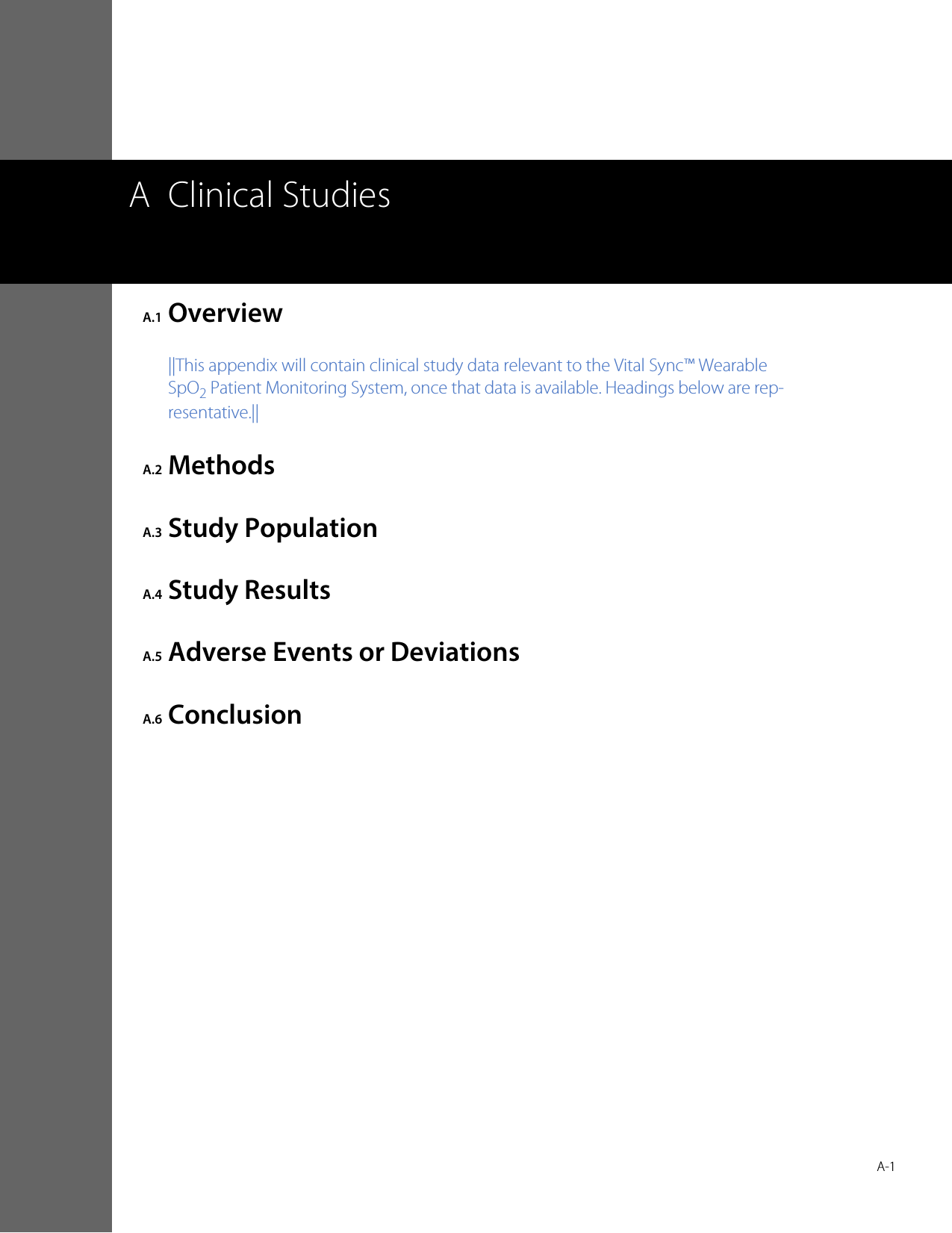  A-1A Clinical StudiesA.1 Overview||This appendix will contain clinical study data relevant to the Vital Sync™ Wearable SpO2 Patient Monitoring System, once that data is available. Headings below are rep-resentative.||A.2 MethodsA.3 Study PopulationA.4 Study ResultsA.5 Adverse Events or DeviationsA.6 Conclusion
