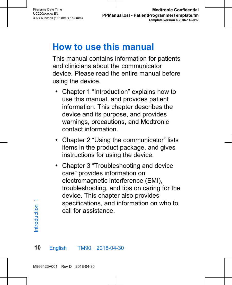 How to use this manualThis manual contains information for patientsand clinicians about the communicatordevice. Please read the entire manual beforeusing the device.•Chapter 1 “Introduction” explains how touse this manual, and provides patientinformation. This chapter describes thedevice and its purpose, and provideswarnings, precautions, and Medtroniccontact information.•Chapter 2 “Using the communicator” listsitems in the product package, and givesinstructions for using the device.•Chapter 3 “Troubleshooting and devicecare” provides information onelectromagnetic interference (EMI),troubleshooting, and tips on caring for thedevice. This chapter also providesspecifications, and information on who tocall for assistance.English  TM90 2018-04-30Filename Date TimeUC200xxxxxx EN4.6 x 6 inches (118 mm x 152 mm)Medtronic ConfidentialPPManual.xsl - PatientProgrammerTemplate.fmTemplate version 6.2: 06-14-2017M966423A001 Rev D 2018-04-3010Introduction 1