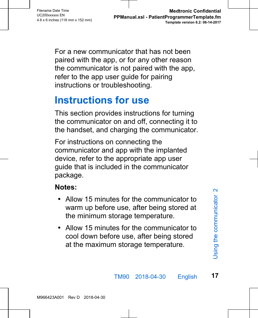 For a new communicator that has not beenpaired with the app, or for any other reasonthe communicator is not paired with the app,refer to the app user guide for pairinginstructions or troubleshooting.Instructions for useThis section provides instructions for turningthe communicator on and off, connecting it tothe handset, and charging the communicator.For instructions on connecting thecommunicator and app with the implanteddevice, refer to the appropriate app userguide that is included in the communicatorpackage.Notes:•Allow 15 minutes for the communicator towarm up before use, after being stored atthe minimum storage temperature.•Allow 15 minutes for the communicator tocool down before use, after being storedat the maximum storage temperature.TM90 2018-04-30  English Filename Date TimeUC200xxxxxx EN4.6 x 6 inches (118 mm x 152 mm)Medtronic ConfidentialPPManual.xsl - PatientProgrammerTemplate.fmTemplate version 6.2: 06-14-2017M966423A001 Rev D 2018-04-3017Using the communicator 2