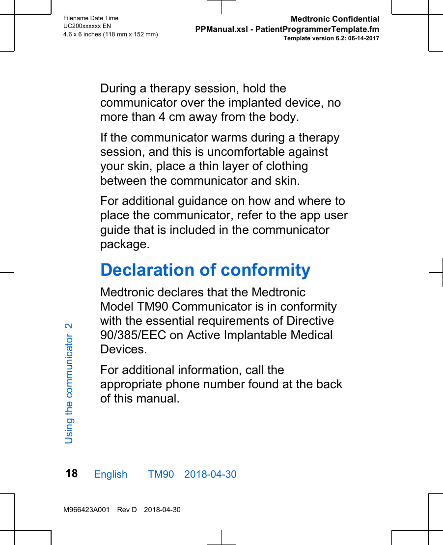 During a therapy session, hold thecommunicator over the implanted device, nomore than 4 cm away from the body.If the communicator warms during a therapysession, and this is uncomfortable againstyour skin, place a thin layer of clothingbetween the communicator and skin.For additional guidance on how and where toplace the communicator, refer to the app userguide that is included in the communicatorpackage.Declaration of conformityMedtronic declares that the MedtronicModel TM90 Communicator is in conformitywith the essential requirements of Directive90/385/EEC on Active Implantable MedicalDevices.For additional information, call theappropriate phone number found at the backof this manual.English  TM90 2018-04-30Filename Date TimeUC200xxxxxx EN4.6 x 6 inches (118 mm x 152 mm)Medtronic ConfidentialPPManual.xsl - PatientProgrammerTemplate.fmTemplate version 6.2: 06-14-2017M966423A001 Rev D 2018-04-3018Using the communicator 2