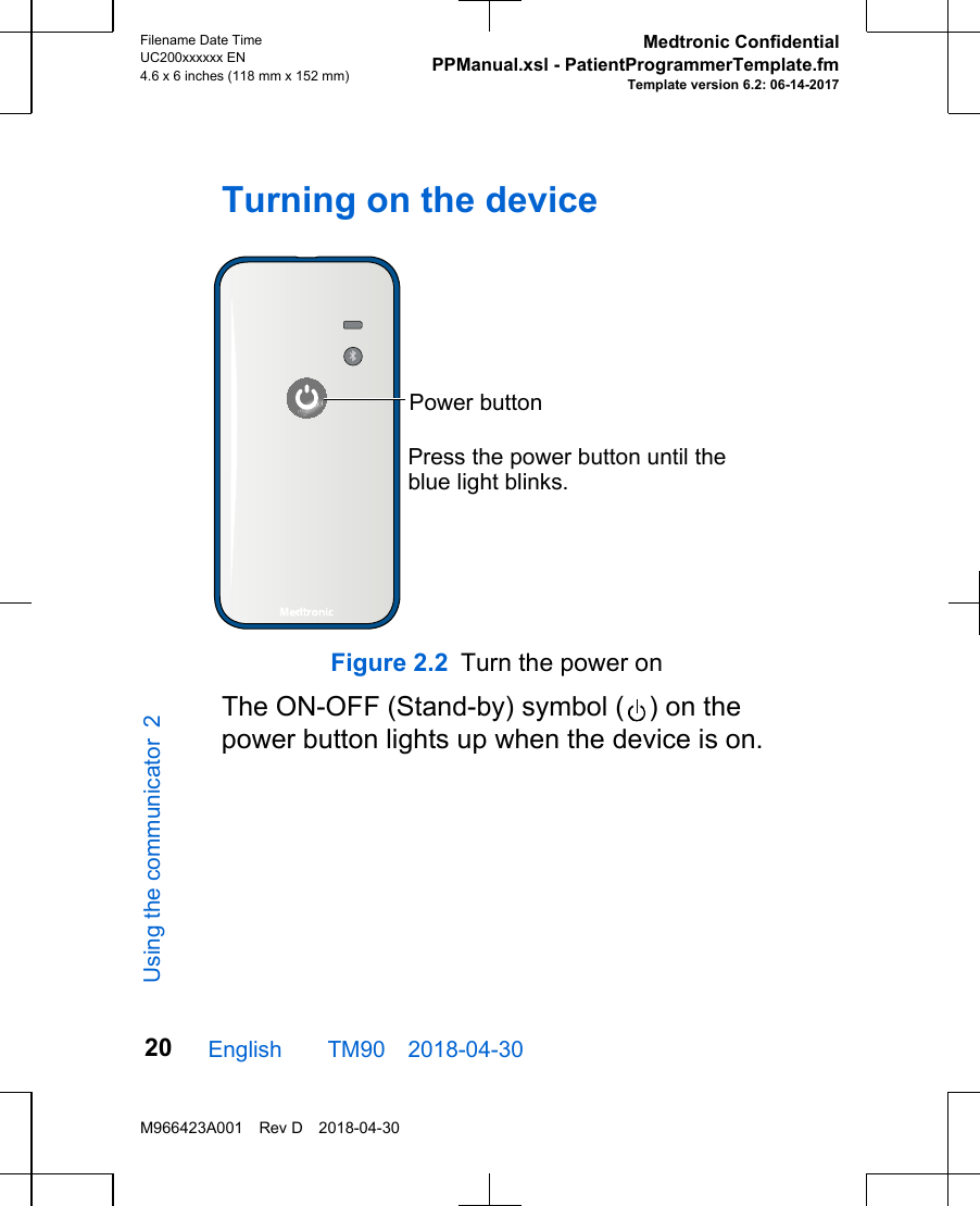 Turning on the devicePress the power button until the blue light blinks.Power buttonFigure 2.2 Turn the power onThe ON-OFF (Stand-by) symbol ( ) on thepower button lights up when the device is on.English  TM90 2018-04-30Filename Date TimeUC200xxxxxx EN4.6 x 6 inches (118 mm x 152 mm)Medtronic ConfidentialPPManual.xsl - PatientProgrammerTemplate.fmTemplate version 6.2: 06-14-2017M966423A001 Rev D 2018-04-3020Using the communicator 2