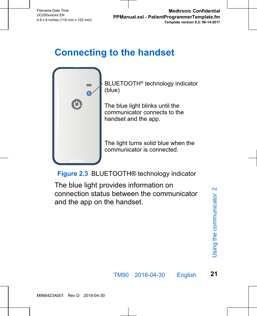 Connecting to the handsetBLUETOOTH® technology indicator (blue)The blue light blinks until the communicator connects to the handset and the app.The light turns solid blue when the communicator is connected.Figure 2.3 BLUETOOTH® technology indicatorThe blue light provides information onconnection status between the communicatorand the app on the handset.TM90 2018-04-30  English Filename Date TimeUC200xxxxxx EN4.6 x 6 inches (118 mm x 152 mm)Medtronic ConfidentialPPManual.xsl - PatientProgrammerTemplate.fmTemplate version 6.2: 06-14-2017M966423A001 Rev D 2018-04-3021Using the communicator 2