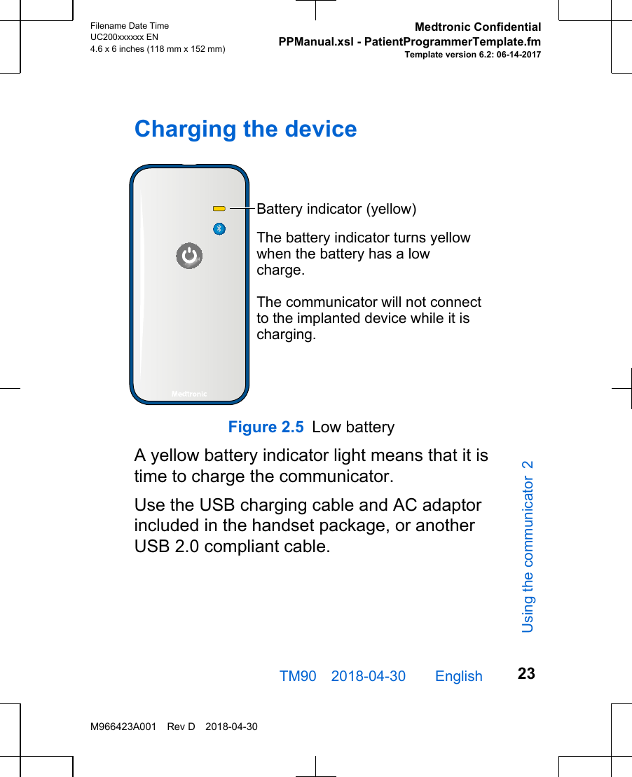 Charging the deviceBattery indicator (yellow)The battery indicator turns yellow when the battery has a low charge.The communicator will not connect to the implanted device while it is charging.Figure 2.5 Low batteryA yellow battery indicator light means that it istime to charge the communicator. Use the USB charging cable and AC adaptorincluded in the handset package, or anotherUSB 2.0 compliant cable. TM90 2018-04-30  English Filename Date TimeUC200xxxxxx EN4.6 x 6 inches (118 mm x 152 mm)Medtronic ConfidentialPPManual.xsl - PatientProgrammerTemplate.fmTemplate version 6.2: 06-14-2017M966423A001 Rev D 2018-04-3023Using the communicator 2