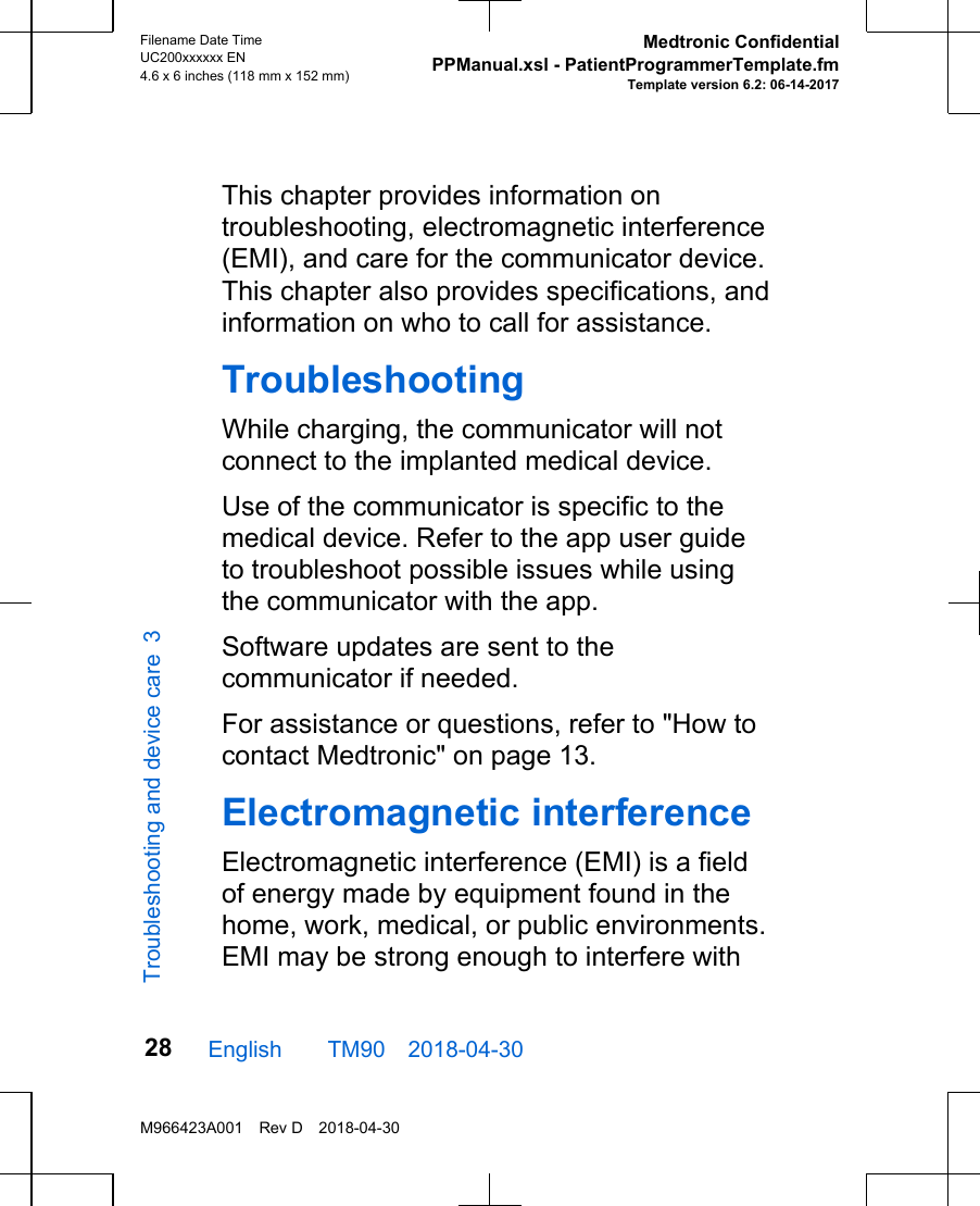This chapter provides information ontroubleshooting, electromagnetic interference(EMI), and care for the communicator device.This chapter also provides specifications, andinformation on who to call for assistance.TroubleshootingWhile charging, the communicator will notconnect to the implanted medical device.Use of the communicator is specific to themedical device. Refer to the app user guideto troubleshoot possible issues while usingthe communicator with the app. Software updates are sent to thecommunicator if needed.For assistance or questions, refer to &quot;How tocontact Medtronic&quot; on page 13.Electromagnetic interferenceElectromagnetic interference (EMI) is a fieldof energy made by equipment found in thehome, work, medical, or public environments.EMI may be strong enough to interfere withEnglish  TM90 2018-04-30Filename Date TimeUC200xxxxxx EN4.6 x 6 inches (118 mm x 152 mm)Medtronic ConfidentialPPManual.xsl - PatientProgrammerTemplate.fmTemplate version 6.2: 06-14-2017M966423A001 Rev D 2018-04-3028Troubleshooting and device care 3
