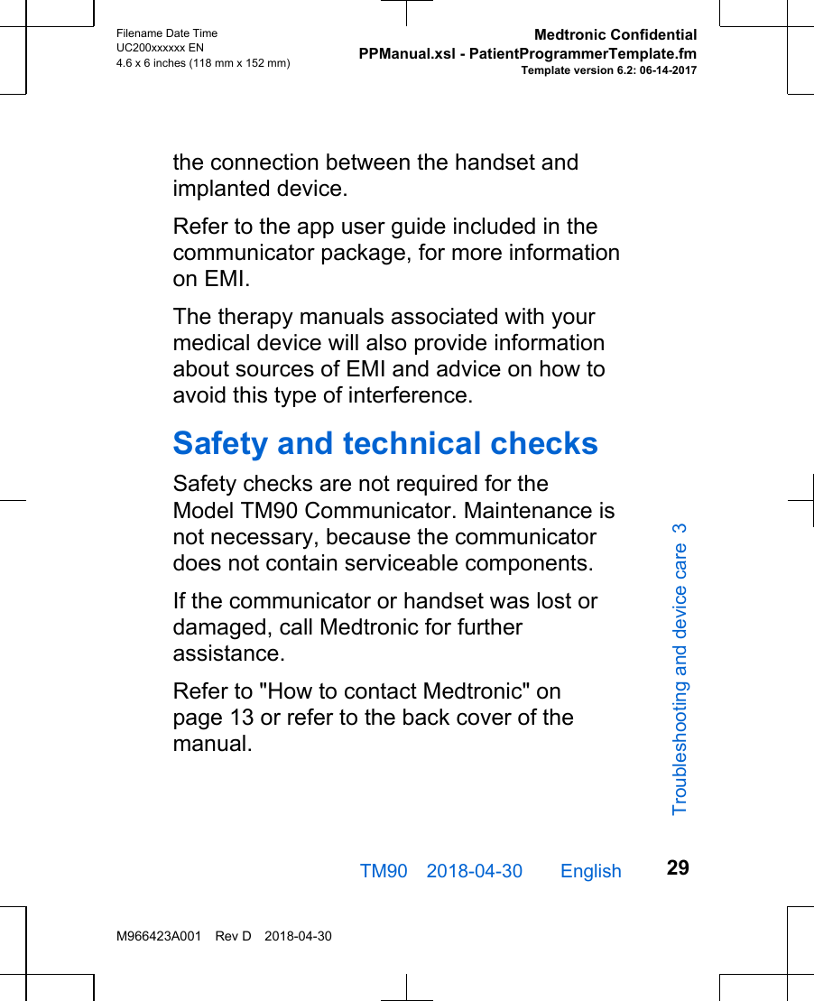the connection between the handset andimplanted device.Refer to the app user guide included in thecommunicator package, for more informationon EMI.The therapy manuals associated with yourmedical device will also provide informationabout sources of EMI and advice on how toavoid this type of interference.Safety and technical checksSafety checks are not required for theModel TM90 Communicator. Maintenance isnot necessary, because the communicatordoes not contain serviceable components.If the communicator or handset was lost ordamaged, call Medtronic for furtherassistance.Refer to &quot;How to contact Medtronic&quot; onpage 13 or refer to the back cover of themanual.TM90 2018-04-30  English Filename Date TimeUC200xxxxxx EN4.6 x 6 inches (118 mm x 152 mm)Medtronic ConfidentialPPManual.xsl - PatientProgrammerTemplate.fmTemplate version 6.2: 06-14-2017M966423A001 Rev D 2018-04-3029Troubleshooting and device care 3