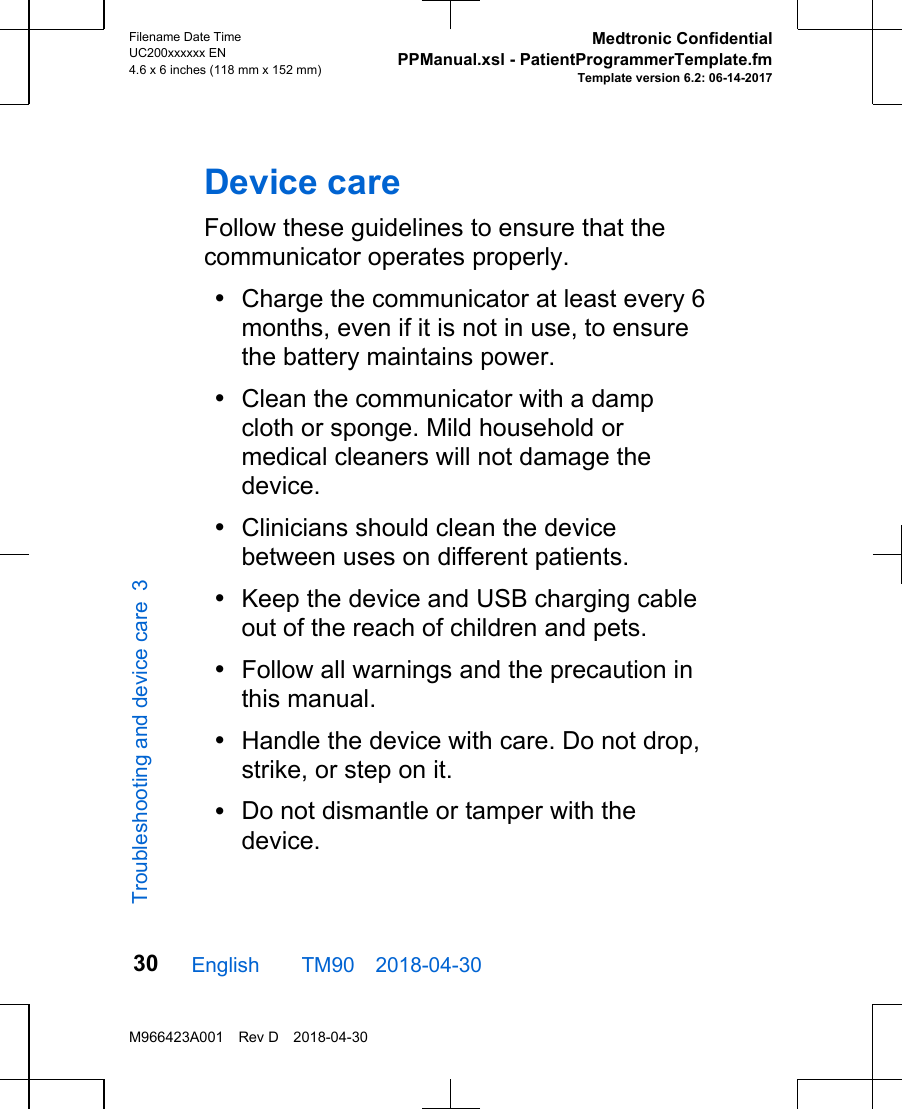 Device careFollow these guidelines to ensure that thecommunicator operates properly. •Charge the communicator at least every 6months, even if it is not in use, to ensurethe battery maintains power.•Clean the communicator with a dampcloth or sponge. Mild household ormedical cleaners will not damage thedevice.•Clinicians should clean the devicebetween uses on different patients.•Keep the device and USB charging cableout of the reach of children and pets. •Follow all warnings and the precaution inthis manual.•Handle the device with care. Do not drop,strike, or step on it.•Do not dismantle or tamper with thedevice.English  TM90 2018-04-30Filename Date TimeUC200xxxxxx EN4.6 x 6 inches (118 mm x 152 mm)Medtronic ConfidentialPPManual.xsl - PatientProgrammerTemplate.fmTemplate version 6.2: 06-14-2017M966423A001 Rev D 2018-04-3030Troubleshooting and device care 3