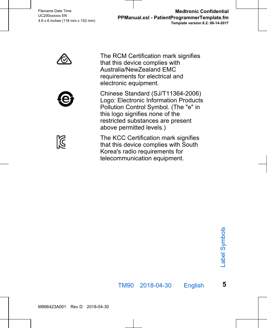 The RCM Certification mark signifiesthat this device complies withAustralia/NewZealand EMCrequirements for electrical andelectronic equipment.Chinese Standard (SJ/T11364-2006)Logo: Electronic Information ProductsPollution Control Symbol. (The &quot;e&quot; inthis logo signifies none of therestricted substances are presentabove permitted levels.)The KCC Certification mark signifiesthat this device complies with SouthKorea&apos;s radio requirements fortelecommunication equipment.TM90 2018-04-30  English Filename Date TimeUC200xxxxxx EN4.6 x 6 inches (118 mm x 152 mm)Medtronic ConfidentialPPManual.xsl - PatientProgrammerTemplate.fmTemplate version 6.2: 06-14-2017M966423A001 Rev D 2018-04-305Label Symbols