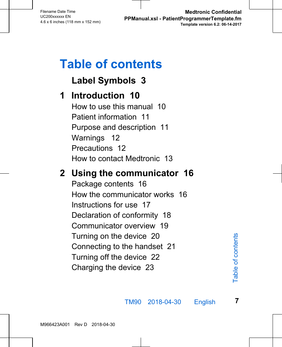Table of contentsLabel Symbols  31  Introduction  10How to use this manual  10Patient information  11Purpose and description  11Warnings   12Precautions  12How to contact Medtronic  132  Using the communicator  16Package contents  16How the communicator works  16Instructions for use  17Declaration of conformity  18Communicator overview  19Turning on the device  20Connecting to the handset  21Turning off the device  22Charging the device  23TM90 2018-04-30  English Filename Date TimeUC200xxxxxx EN4.6 x 6 inches (118 mm x 152 mm)Medtronic ConfidentialPPManual.xsl - PatientProgrammerTemplate.fmTemplate version 6.2: 06-14-2017M966423A001 Rev D 2018-04-307Table of contents