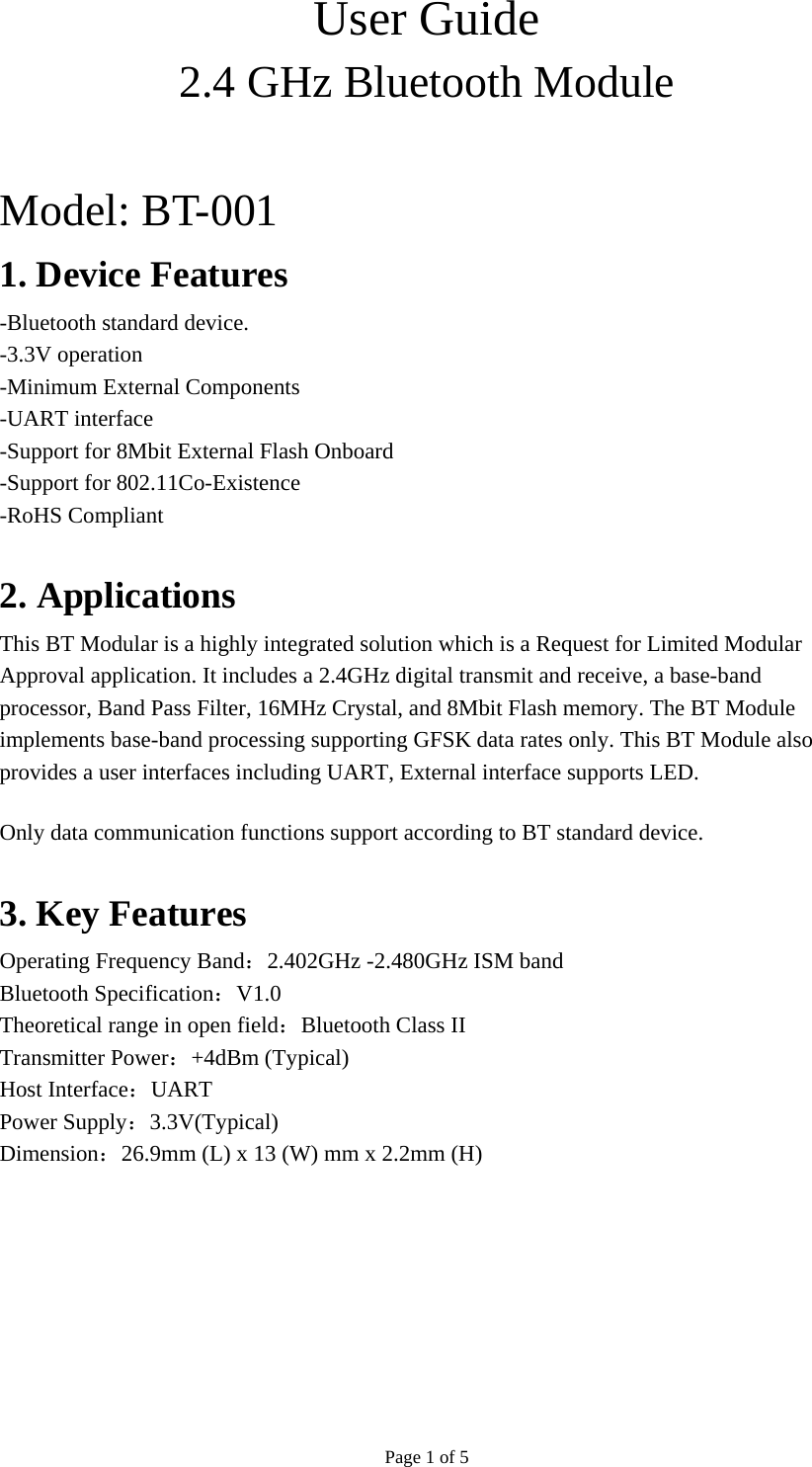 Page 1 of 5 User Guide 2.4 GHz Bluetooth Module  Model: BT-001   1. Device Features -Bluetooth standard device. -3.3V operation -Minimum External Components -UART interface -Support for 8Mbit External Flash Onboard -Support for 802.11Co-Existence -RoHS Compliant  2. Applications This BT Modular is a highly integrated solution which is a Request for Limited Modular Approval application. It includes a 2.4GHz digital transmit and receive, a base-band processor, Band Pass Filter, 16MHz Crystal, and 8Mbit Flash memory. The BT Module implements base-band processing supporting GFSK data rates only. This BT Module also provides a user interfaces including UART, External interface supports LED. Only data communication functions support according to BT standard device.  3. Key Features Operating Frequency Band：2.402GHz -2.480GHz ISM band Bluetooth Specification：V1.0 Theoretical range in open field：Bluetooth Class II Transmitter Power：+4dBm (Typical) Host Interface：UART Power Supply：3.3V(Typical) Dimension：26.9mm (L) x 13 (W) mm x 2.2mm (H) 