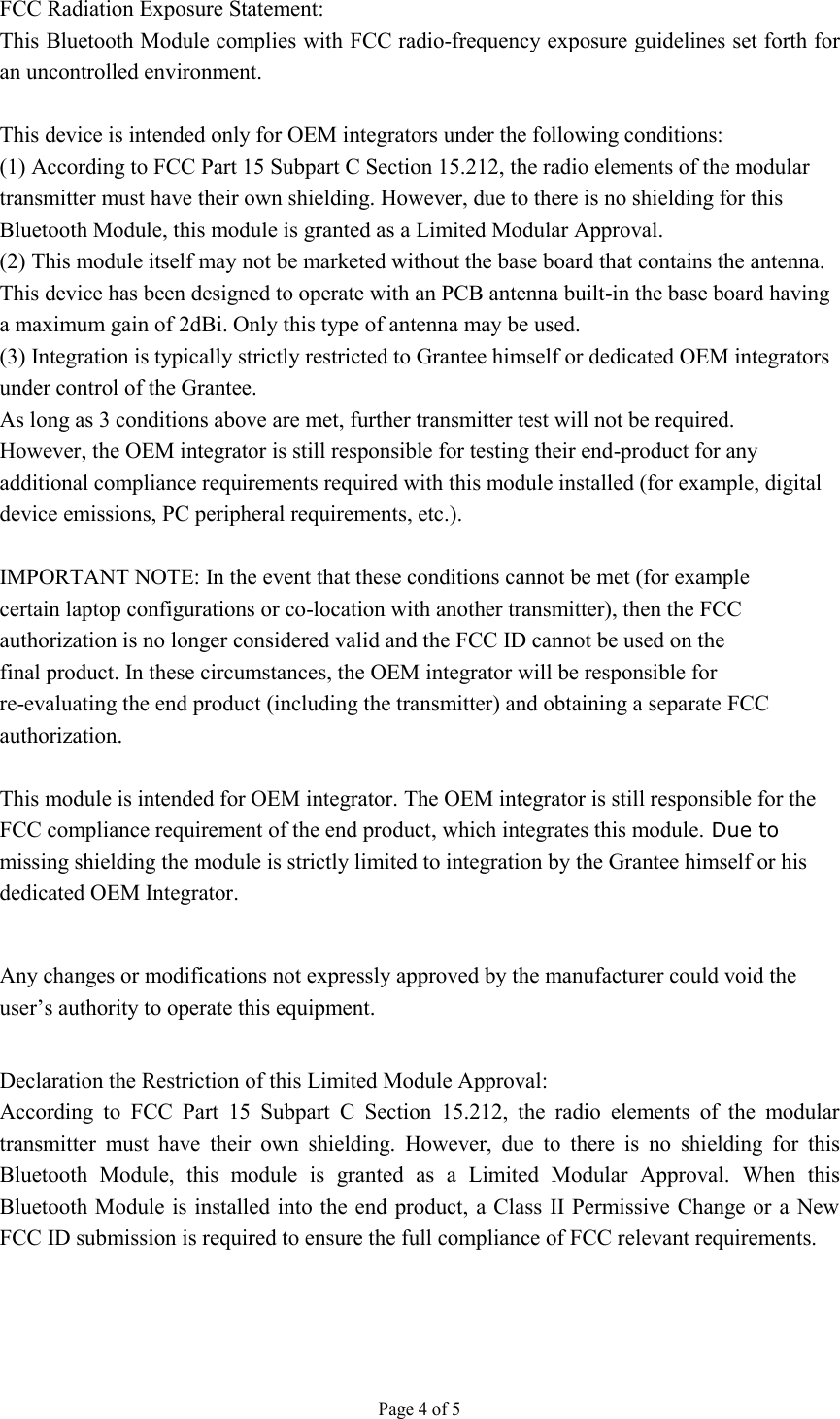 Page 4 of 5  FCC Radiation Exposure Statement: This Bluetooth Module complies with FCC radio-frequency exposure guidelines set forth for an uncontrolled environment.  This device is intended only for OEM integrators under the following conditions: (1) According to FCC Part 15 Subpart C Section 15.212, the radio elements of the modular transmitter must have their own shielding. However, due to there is no shielding for this Bluetooth Module, this module is granted as a Limited Modular Approval. (2) This module itself may not be marketed without the base board that contains the antenna. This device has been designed to operate with an PCB antenna built-in the base board having a maximum gain of 2dBi. Only this type of antenna may be used. (3) Integration is typically strictly restricted to Grantee himself or dedicated OEM integrators under control of the Grantee. As long as 3 conditions above are met, further transmitter test will not be required. However, the OEM integrator is still responsible for testing their end-product for any additional compliance requirements required with this module installed (for example, digital device emissions, PC peripheral requirements, etc.).  IMPORTANT NOTE: In the event that these conditions cannot be met (for example certain laptop configurations or co-location with another transmitter), then the FCC authorization is no longer considered valid and the FCC ID cannot be used on the final product. In these circumstances, the OEM integrator will be responsible for re-evaluating the end product (including the transmitter) and obtaining a separate FCC authorization.  This module is intended for OEM integrator. The OEM integrator is still responsible for the FCC compliance requirement of the end product, which integrates this module. Due to missing shielding the module is strictly limited to integration by the Grantee himself or his dedicated OEM Integrator.  Any changes or modifications not expressly approved by the manufacturer could void the user’s authority to operate this equipment.  Declaration the Restriction of this Limited Module Approval: According  to  FCC  Part  15  Subpart  C  Section  15.212,  the  radio  elements  of  the  modular transmitter  must  have  their  own  shielding.  However,  due  to  there  is  no  shielding  for  this Bluetooth  Module,  this  module  is  granted  as  a  Limited  Modular  Approval.  When  this Bluetooth Module is installed into the end  product, a Class II Permissive Change or a New FCC ID submission is required to ensure the full compliance of FCC relevant requirements. 