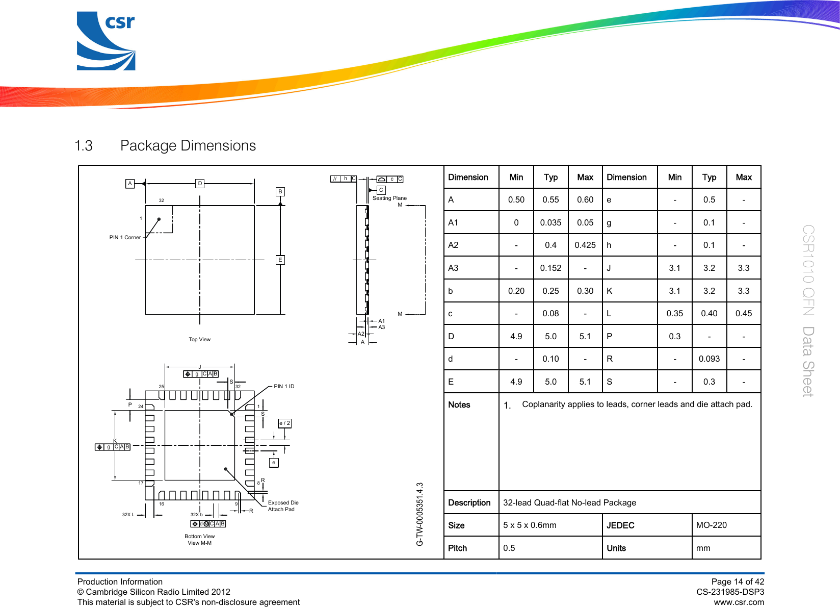 1.3 Package DimensionsG-TW-0005351.4.3KgACBgACB32X L17162425 32JPIN 1 ID18Exposed DieAttach Pad932X bdACBMBottom ViewView M-Mee / 2PIN 1 CornerTop  Vie w321DBEAcChC//CSeating PlaneMMPSSRRAA1A2A3Dimension Min Typ Max Dimension Min Typ MaxA0.50 0.55 0.60 e - 0.5 -A1 00.035 0.05 g - 0.1 -A2 -0.4 0.425 h - 0.1 -A3 -0.152 - J 3.1 3.2 3.3b0.20 0.25 0.30 K3.1 3.2 3.3c - 0.08 - L 0.35 0.40 0.45D4.9 5.0 5.1 P0.3 - -d - 0.10 - R - 0.093 -E4.9 5.0 5.1 S - 0.3 -Notes1.Coplanarity applies to leads, corner leads and die attach pad.      Description 32-lead Quad-flat No-lead PackageSize 5 x 5 x 0.6mm JEDEC MO-220Pitch 0.5 Units mmProduction Information© Cambridge Silicon Radio Limited 2012This material is subject to CSR&apos;s non-disclosure agreementPage 14 of 42CS-231985-DSP3www.csr.comCSR1010 QFN  Data Sheet