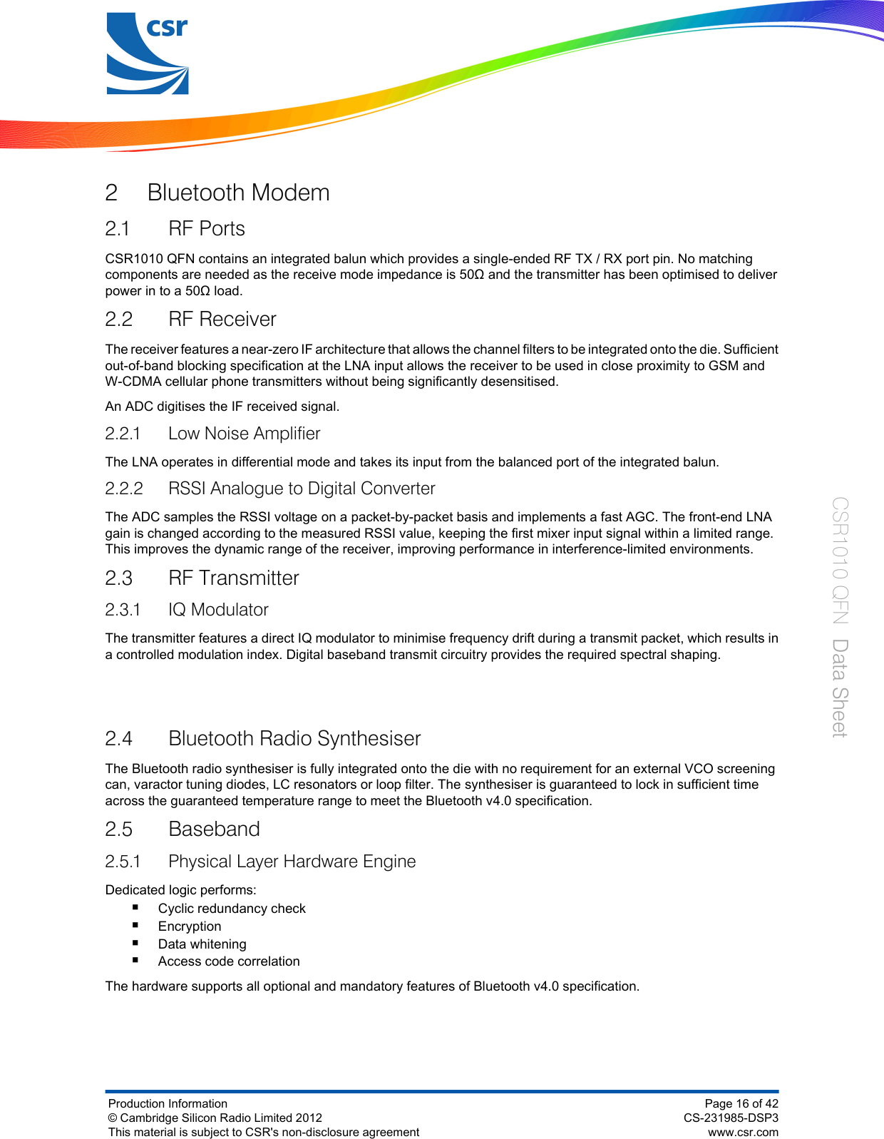 2 Bluetooth Modem2.1 RF PortsCSR1010 QFN contains an integrated balun which provides a single-ended RF TX / RX port pin. No matchingcomponents are needed as the receive mode impedance is 50Ω and the transmitter has been optimised to deliverpower in to a 50Ω load.2.2 RF ReceiverThe receiver features a near-zero IF architecture that allows the channel filters to be integrated onto the die. Sufficientout-of-band blocking specification at the LNA input allows the receiver to be used in close proximity to GSM andW‑CDMA cellular phone transmitters without being significantly desensitised.An ADC digitises the IF received signal.2.2.1 Low Noise AmplifierThe LNA operates in differential mode and takes its input from the balanced port of the integrated balun.2.2.2 RSSI Analogue to Digital ConverterThe ADC samples the RSSI voltage on a packet-by-packet basis and implements a fast AGC. The front-end LNAgain is changed according to the measured RSSI value, keeping the first mixer input signal within a limited range.This improves the dynamic range of the receiver, improving performance in interference-limited environments.2.3 RF Transmitter2.3.1 IQ ModulatorThe transmitter features a direct IQ modulator to minimise frequency drift during a transmit packet, which results ina controlled modulation index. Digital baseband transmit circuitry provides the required spectral shaping.2.4 Bluetooth Radio SynthesiserThe Bluetooth radio synthesiser is fully integrated onto the die with no requirement for an external VCO screeningcan, varactor tuning diodes, LC resonators or loop filter. The synthesiser is guaranteed to lock in sufficient timeacross the guaranteed temperature range to meet the Bluetooth v4.0 specification.2.5 Baseband2.5.1 Physical Layer Hardware EngineDedicated logic performs:■Cyclic redundancy check■Encryption■Data whitening■Access code correlationThe hardware supports all optional and mandatory features of Bluetooth v4.0 specification.Production Information© Cambridge Silicon Radio Limited 2012This material is subject to CSR&apos;s non-disclosure agreementPage 16 of 42CS-231985-DSP3www.csr.comCSR1010 QFN  Data Sheet