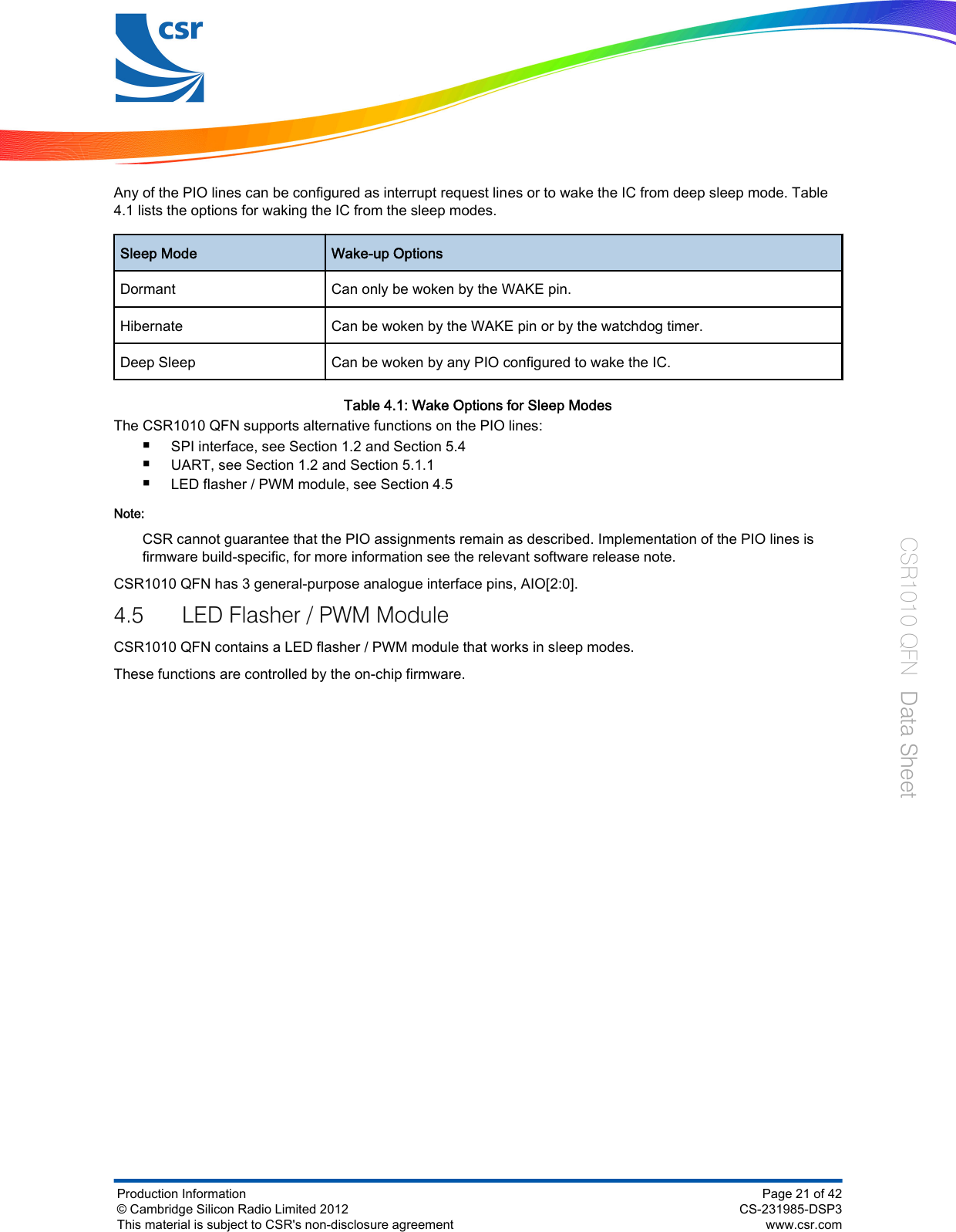 Any of the PIO lines can be configured as interrupt request lines or to wake the IC from deep sleep mode. Table4.1 lists the options for waking the IC from the sleep modes.Sleep Mode Wake-up OptionsDormant Can only be woken by the WAKE pin.Hibernate Can be woken by the WAKE pin or by the watchdog timer.Deep Sleep Can be woken by any PIO configured to wake the IC.Table 4.1: Wake Options for Sleep ModesThe CSR1010 QFN supports alternative functions on the PIO lines:■SPI interface, see Section 1.2 and Section 5.4■UART, see Section 1.2 and Section 5.1.1■LED flasher / PWM module, see Section 4.5Note:CSR cannot guarantee that the PIO assignments remain as described. Implementation of the PIO lines isfirmware build-specific, for more information see the relevant software release note.CSR1010 QFN has 3 general-purpose analogue interface pins, AIO[2:0].4.5 LED Flasher / PWM ModuleCSR1010 QFN contains a LED flasher / PWM module that works in sleep modes.These functions are controlled by the on-chip firmware.Production Information© Cambridge Silicon Radio Limited 2012This material is subject to CSR&apos;s non-disclosure agreementPage 21 of 42CS-231985-DSP3www.csr.comCSR1010 QFN  Data Sheet