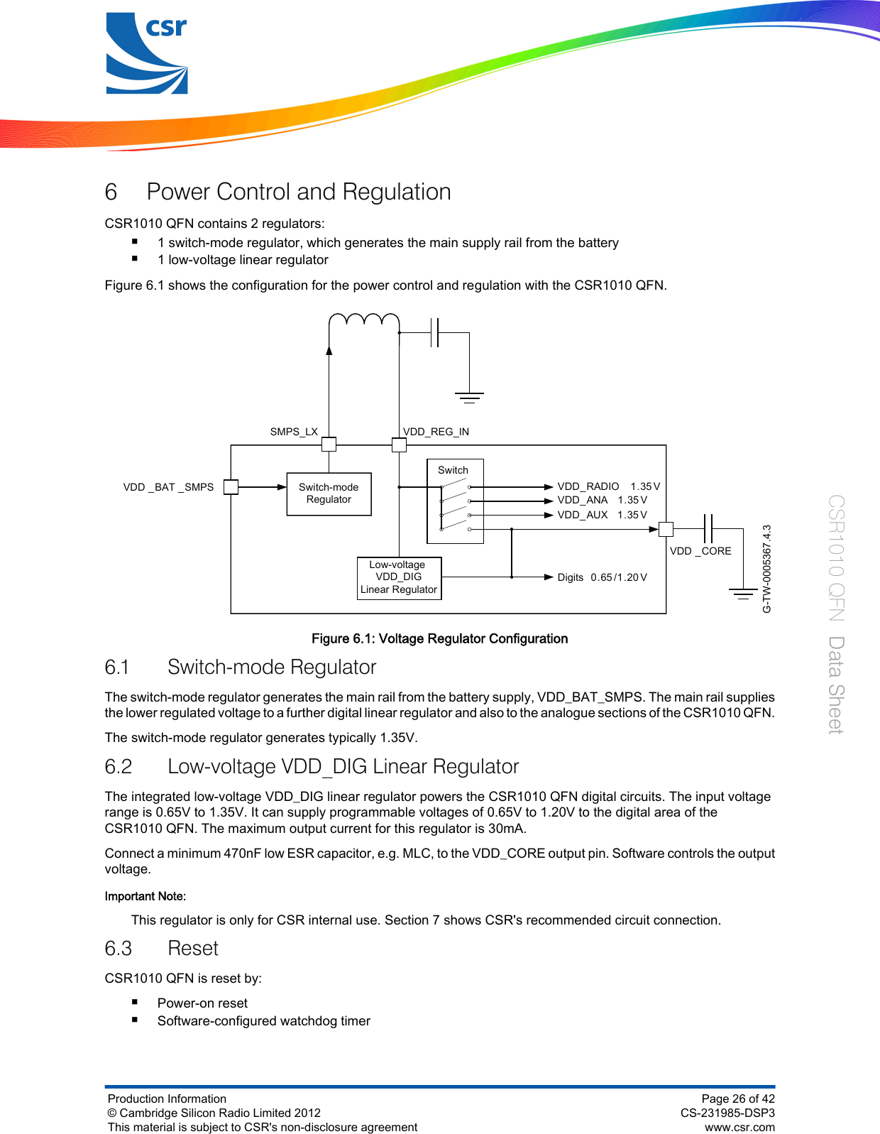 6 Power Control and RegulationCSR1010 QFN contains 2 regulators:■1 switch-mode regulator, which generates the main supply rail from the battery■1 low-voltage linear regulatorFigure 6.1 shows the configuration for the power control and regulation with the CSR1010 QFN.G-TW-0005367.4.3Switch-modeRegulatorSwitchSMPS_LXVDD _BAT _SMPSLow-voltage VDD_DIGLinear RegulatorVDD_AUX 1.35 VVDD_RADIO 1.35 VVDD_ANA 1.35VDigits 0.65 /1.20 VVDD _COREVDD_REG_INFigure 6.1: Voltage Regulator Configuration6.1 Switch-mode RegulatorThe switch-mode regulator generates the main rail from the battery supply, VDD_BAT_SMPS. The main rail suppliesthe lower regulated voltage to a further digital linear regulator and also to the analogue sections of the CSR1010 QFN.The switch-mode regulator generates typically 1.35V.6.2 Low-voltage VDD_DIG Linear RegulatorThe integrated low-voltage VDD_DIG linear regulator powers the CSR1010 QFN digital circuits. The input voltagerange is 0.65V to 1.35V. It can supply programmable voltages of 0.65V to 1.20V to the digital area of theCSR1010 QFN. The maximum output current for this regulator is 30mA.Connect a minimum 470nF low ESR capacitor, e.g. MLC, to the VDD_CORE output pin. Software controls the outputvoltage.Important Note:This regulator is only for CSR internal use. Section 7 shows CSR&apos;s recommended circuit connection.6.3 ResetCSR1010 QFN is reset by:■Power-on reset■Software-configured watchdog timerProduction Information© Cambridge Silicon Radio Limited 2012This material is subject to CSR&apos;s non-disclosure agreementPage 26 of 42CS-231985-DSP3www.csr.comCSR1010 QFN  Data Sheet