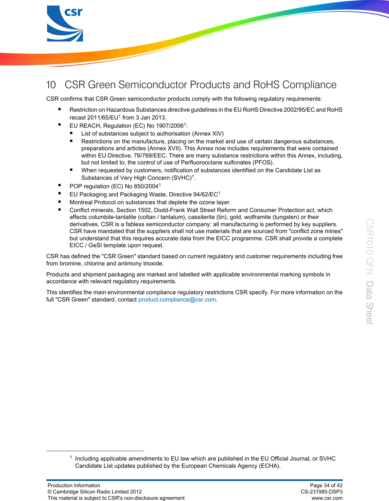 10 CSR Green Semiconductor Products and RoHS ComplianceCSR confirms that CSR Green semiconductor products comply with the following regulatory requirements:■Restriction on Hazardous Substances directive guidelines in the EU RoHS Directive 2002/95/EC and RoHSrecast 2011/65/EU1 from 3 Jan 2013.■EU REACH, Regulation (EC) No 1907/20061:■List of substances subject to authorisation (Annex XIV)■Restrictions on the manufacture, placing on the market and use of certain dangerous substances,preparations and articles (Annex XVII). This Annex now includes requirements that were containedwithin EU Directive, 76/769/EEC. There are many substance restrictions within this Annex, including,but not limited to, the control of use of Perfluorooctane sulfonates (PFOS).■When requested by customers, notification of substances identified on the Candidate List asSubstances of Very High Concern (SVHC)1.■POP regulation (EC) No 850/20041■EU Packaging and Packaging Waste, Directive 94/62/EC1■Montreal Protocol on substances that deplete the ozone layer.■Conflict minerals, Section 1502, Dodd-Frank Wall Street Reform and Consumer Protection act, whichaffects columbite-tantalite (coltan / tantalum), cassiterite (tin), gold, wolframite (tungsten) or theirderivatives. CSR is a fabless semiconductor company: all manufacturing is performed by key suppliers.CSR have mandated that the suppliers shall not use materials that are sourced from &quot;conflict zone mines&quot;but understand that this requires accurate data from the EICC programme. CSR shall provide a completeEICC / GeSI template upon request.CSR has defined the &quot;CSR Green&quot; standard based on current regulatory and customer requirements including freefrom bromine, chlorine and antimony trioxide.Products and shipment packaging are marked and labelled with applicable environmental marking symbols inaccordance with relevant regulatory requirements.This identifies the main environmental compliance regulatory restrictions CSR specify. For more information on thefull &quot;CSR Green&quot; standard, contact product.compliance@csr.com.1Including applicable amendments to EU law which are published in the EU Official Journal, or SVHCCandidate List updates published by the European Chemicals Agency (ECHA).Production Information© Cambridge Silicon Radio Limited 2012This material is subject to CSR&apos;s non-disclosure agreementPage 34 of 42CS-231985-DSP3www.csr.comCSR1010 QFN  Data Sheet