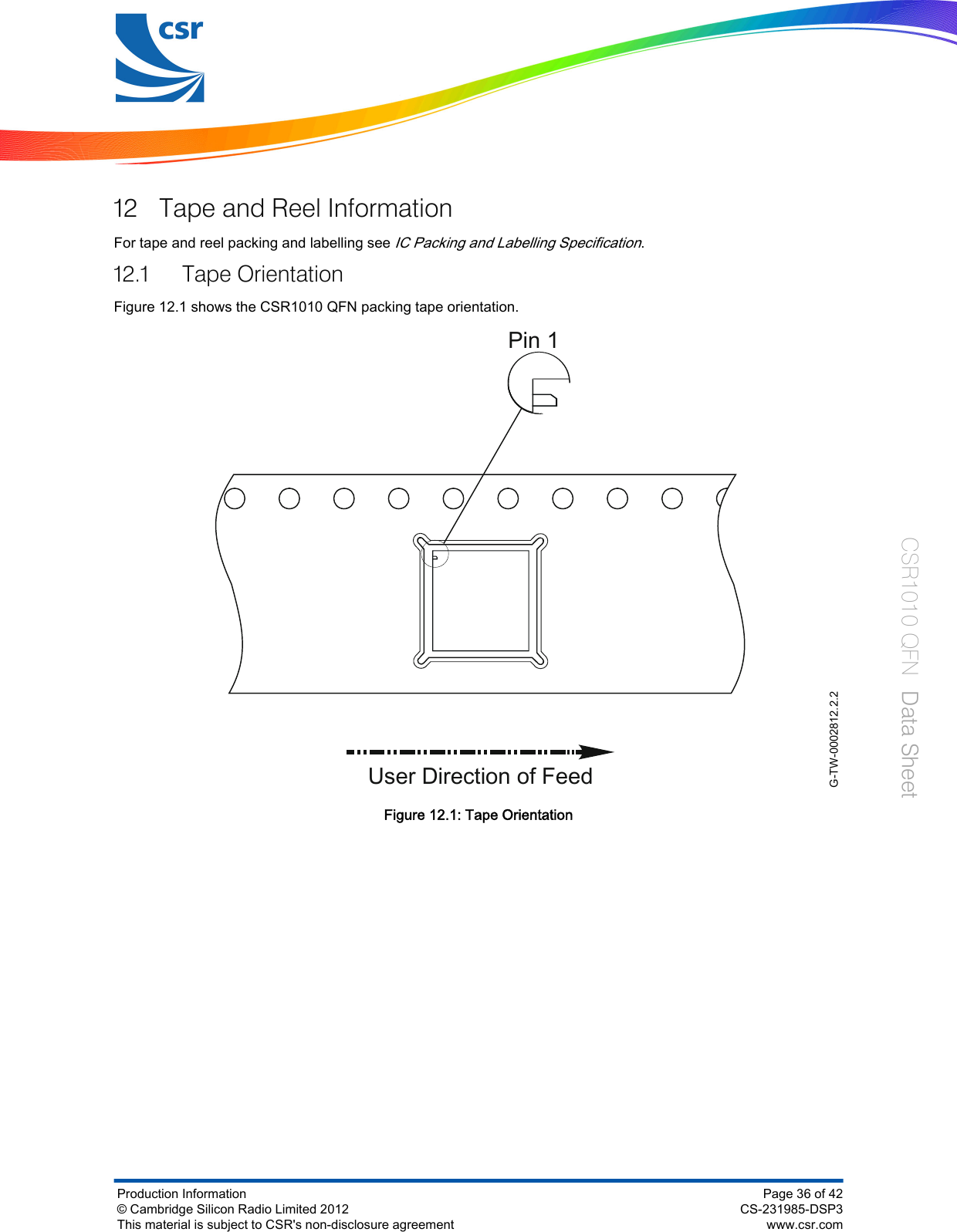 12 Tape and Reel InformationFor tape and reel packing and labelling see IC Packing and Labelling Specification.12.1 Tape OrientationFigure 12.1 shows the CSR1010 QFN packing tape orientation.G-TW-0002812.2.2User Direction of FeedPin 1Figure 12.1: Tape OrientationProduction Information© Cambridge Silicon Radio Limited 2012This material is subject to CSR&apos;s non-disclosure agreementPage 36 of 42CS-231985-DSP3www.csr.comCSR1010 QFN  Data Sheet