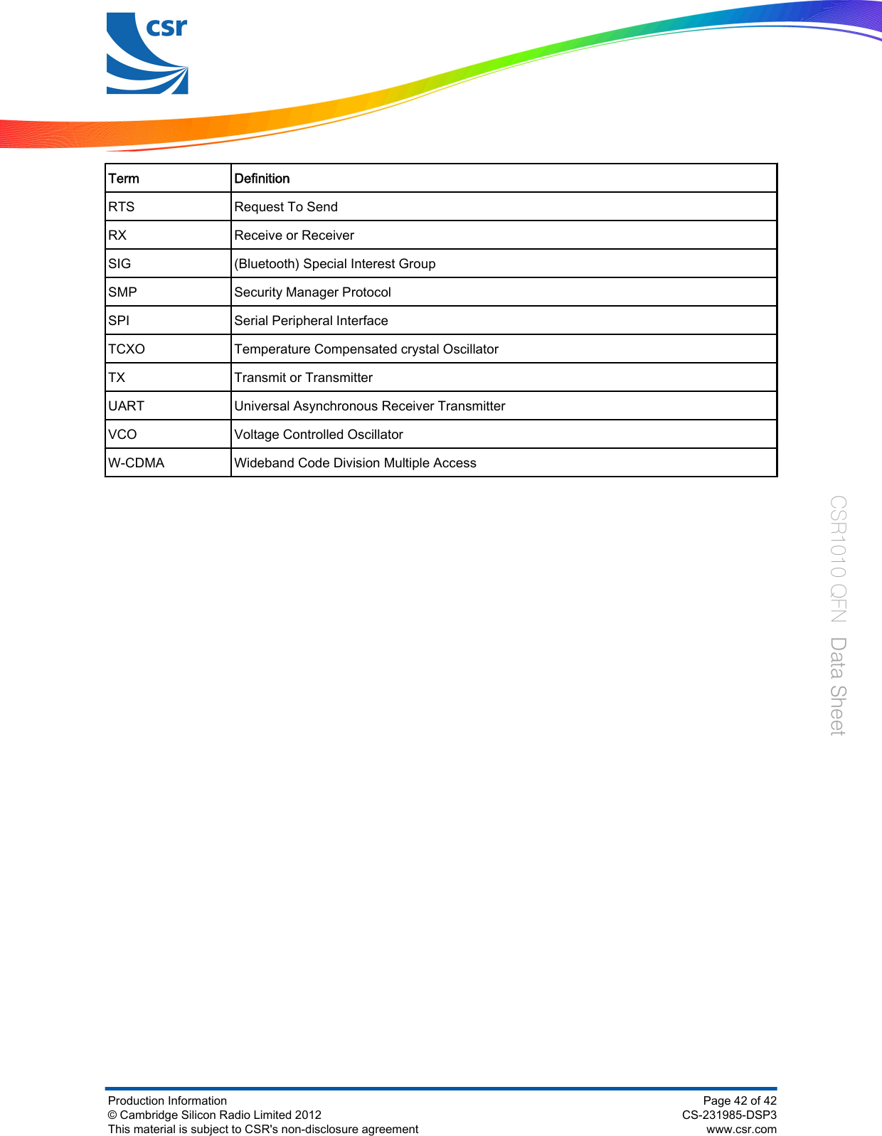 Term DefinitionRTS Request To SendRX Receive or ReceiverSIG (Bluetooth) Special Interest GroupSMP Security Manager ProtocolSPI Serial Peripheral InterfaceTCXO Temperature Compensated crystal OscillatorTX Transmit or TransmitterUART Universal Asynchronous Receiver TransmitterVCO Voltage Controlled OscillatorW-CDMA Wideband Code Division Multiple AccessProduction Information© Cambridge Silicon Radio Limited 2012This material is subject to CSR&apos;s non-disclosure agreementPage 42 of 42CS-231985-DSP3www.csr.comCSR1010 QFN  Data Sheet