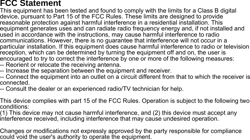 FCC Statement This equipment has been tested and found to comply with the limits for a Class B digital device, pursuant to Part 15 of the FCC Rules. These limits are designed to provide reasonable protection against harmful interference in a residential installation. This equipment generates uses and can radiate radio frequency energy and, if not installed and used in accordance with the instructions, may cause harmful interference to radio communications. However, there is no guarantee that interference will not occur in a particular installation. If this equipment does cause harmful interference to radio or television reception, which can be determined by turning the equipment off and on, the user is encouraged to try to correct the interference by one or more of the following measures:-- Reorient or relocate the receiving antenna.  -- Increase the separation between the equipment and receiver.   -- Connect the equipment into an outlet on a circuit different from that to which the receiver is connected.  -- Consult the dealer or an experienced radio/TV technician for help.This device complies with part 15 of the FCC Rules. Operation is subject to the following two conditions:(1) This device may not cause harmful interference, and (2) this device must accept any interference received, including interference that may cause undesired operation.Changes or modifications not expressly approved by the party responsible for compliance could void the user&apos;s authority to operate the equipment. 