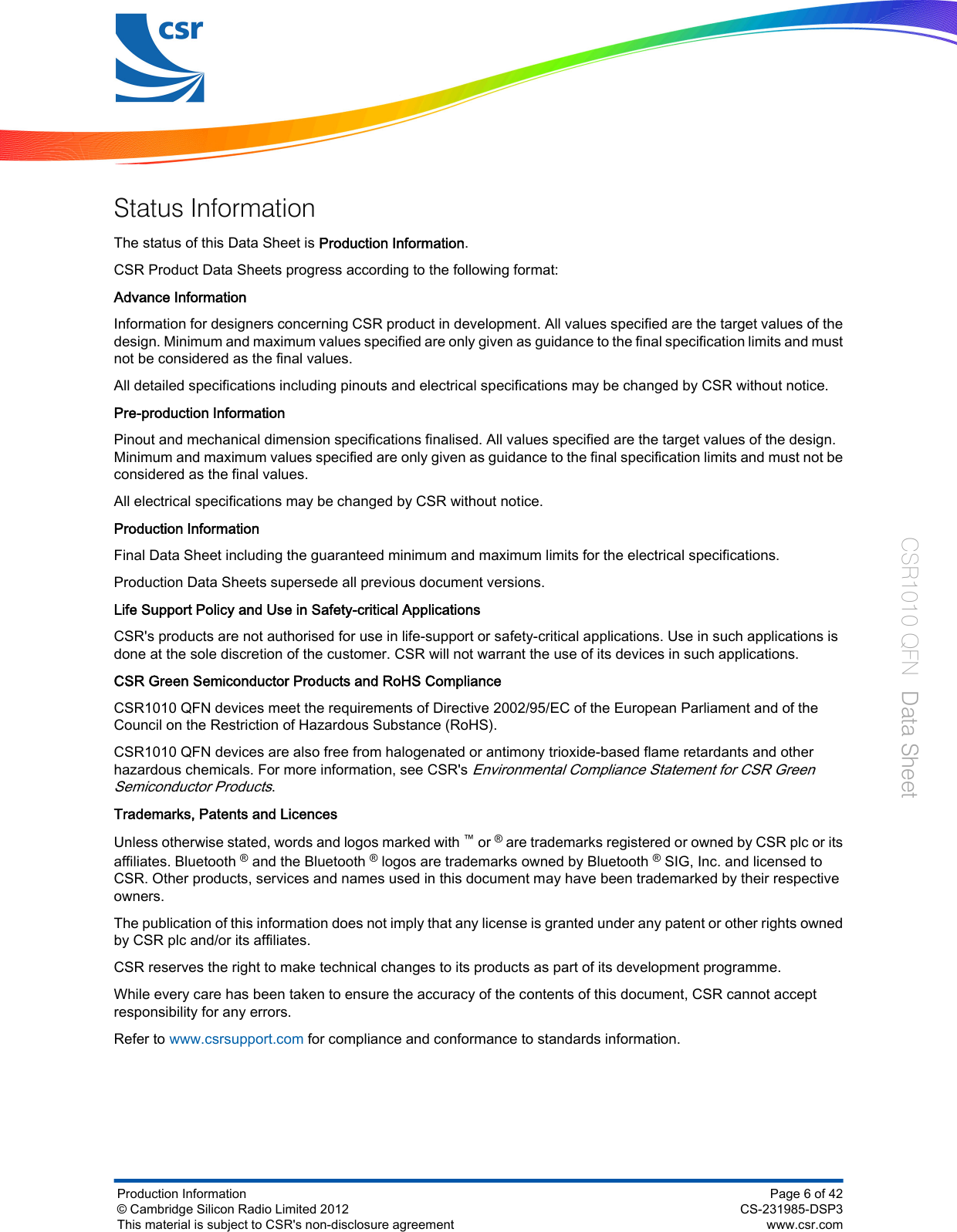 Status InformationThe status of this Data Sheet is Production Information.CSR Product Data Sheets progress according to the following format:Advance InformationInformation for designers concerning CSR product in development. All values specified are the target values of thedesign. Minimum and maximum values specified are only given as guidance to the final specification limits and mustnot be considered as the final values.All detailed specifications including pinouts and electrical specifications may be changed by CSR without notice.Pre-production InformationPinout and mechanical dimension specifications finalised. All values specified are the target values of the design.Minimum and maximum values specified are only given as guidance to the final specification limits and must not beconsidered as the final values.All electrical specifications may be changed by CSR without notice.Production InformationFinal Data Sheet including the guaranteed minimum and maximum limits for the electrical specifications.Production Data Sheets supersede all previous document versions.Life Support Policy and Use in Safety-critical ApplicationsCSR&apos;s products are not authorised for use in life-support or safety-critical applications. Use in such applications isdone at the sole discretion of the customer. CSR will not warrant the use of its devices in such applications.CSR Green Semiconductor Products and RoHS ComplianceCSR1010 QFN devices meet the requirements of Directive 2002/95/EC of the European Parliament and of theCouncil on the Restriction of Hazardous Substance (RoHS).CSR1010 QFN devices are also free from halogenated or antimony trioxide-based flame retardants and otherhazardous chemicals. For more information, see CSR&apos;s Environmental Compliance Statement for CSR GreenSemiconductor Products.Trademarks, Patents and LicencesUnless otherwise stated, words and logos marked with ™ or ® are trademarks registered or owned by CSR plc or itsaffiliates. Bluetooth ® and the Bluetooth ® logos are trademarks owned by Bluetooth ® SIG, Inc. and licensed toCSR. Other products, services and names used in this document may have been trademarked by their respectiveowners.The publication of this information does not imply that any license is granted under any patent or other rights ownedby CSR plc and/or its affiliates.CSR reserves the right to make technical changes to its products as part of its development programme.While every care has been taken to ensure the accuracy of the contents of this document, CSR cannot acceptresponsibility for any errors.Refer to www.csrsupport.com for compliance and conformance to standards information.Production Information© Cambridge Silicon Radio Limited 2012This material is subject to CSR&apos;s non-disclosure agreementPage 6 of 42CS-231985-DSP3www.csr.comCSR1010 QFN  Data Sheet