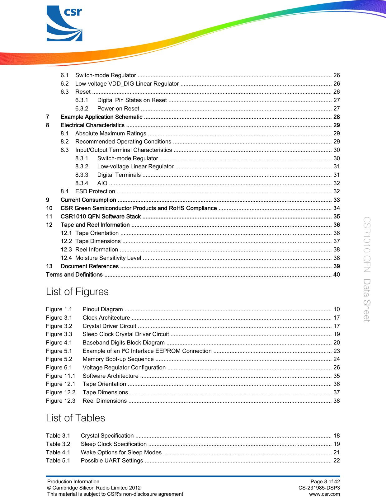 6.1 Switch-mode Regulator ....................................................................................................................... 266.2 Low-voltage VDD_DIG Linear Regulator ............................................................................................. 266.3 Reset ................................................................................................................................................... 266.3.1 Digital Pin States on Reset .................................................................................................... 276.3.2 Power-on Reset ..................................................................................................................... 277 Example Application Schematic ................................................................................................................... 288 Electrical Characteristics .............................................................................................................................. 298.1 Absolute Maximum Ratings ................................................................................................................. 298.2 Recommended Operating Conditions .................................................................................................. 298.3 Input/Output Terminal Characteristics ................................................................................................. 308.3.1 Switch-mode Regulator .......................................................................................................... 308.3.2 Low-voltage Linear Regulator ................................................................................................ 318.3.3 Digital Terminals .................................................................................................................... 318.3.4 AIO ......................................................................................................................................... 328.4 ESD Protection .................................................................................................................................... 329 Current Consumption .................................................................................................................................... 3310 CSR Green Semiconductor Products and RoHS Compliance ..................................................................... 3411 CSR1010 QFN Software Stack .................................................................................................................... 3512 Tape and Reel Information ........................................................................................................................... 3612.1 Tape Orientation .................................................................................................................................. 3612.2 Tape Dimensions ................................................................................................................................. 3712.3 Reel Information .................................................................................................................................. 3812.4 Moisture Sensitivity Level .................................................................................................................... 3813 Document References .................................................................................................................................. 39Terms and Definitions ............................................................................................................................................ 40List of FiguresFigure 1.1 Pinout Diagram ............................................................................................................................... 10Figure 3.1 Clock Architecture ........................................................................................................................... 17Figure 3.2 Crystal Driver Circuit ....................................................................................................................... 17Figure 3.3 Sleep Clock Crystal Driver Circuit ................................................................................................... 19Figure 4.1 Baseband Digits Block Diagram ...................................................................................................... 20Figure 5.1 Example of an I²C Interface EEPROM Connection ......................................................................... 23Figure 5.2 Memory Boot-up Sequence ............................................................................................................ 24Figure 6.1 Voltage Regulator Configuration ..................................................................................................... 26Figure 11.1 Software Architecture ...................................................................................................................... 35Figure 12.1 Tape Orientation ............................................................................................................................. 36Figure 12.2 Tape Dimensions ............................................................................................................................ 37Figure 12.3 Reel Dimensions ............................................................................................................................. 38List of TablesTable 3.1 Crystal Specification ......................................................................................................................... 18Table 3.2 Sleep Clock Specification ................................................................................................................. 19Table 4.1 Wake Options for Sleep Modes ........................................................................................................ 21Table 5.1 Possible UART Settings ................................................................................................................... 22Production Information© Cambridge Silicon Radio Limited 2012This material is subject to CSR&apos;s non-disclosure agreementPage 8 of 42CS-231985-DSP3www.csr.comCSR1010 QFN  Data Sheet