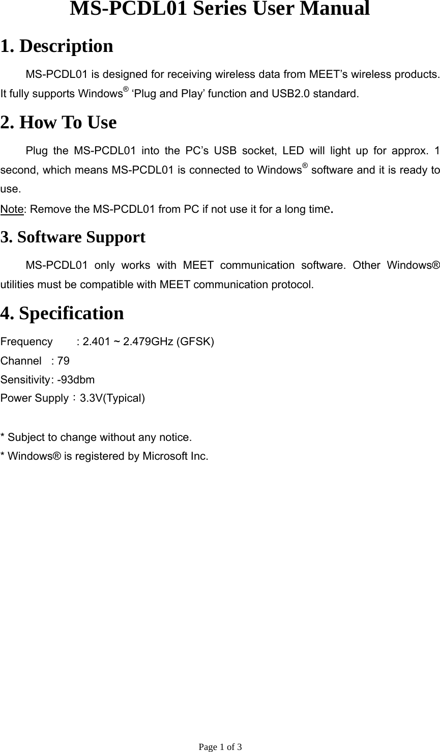 Page 1 of 3 MS-PCDL01 Series User Manual 1. Description   MS-PCDL01 is designed for receiving wireless data from MEET’s wireless products. It fully supports Windows® ‘Plug and Play’ function and USB2.0 standard.   2. How To Use   Plug the MS-PCDL01 into the PC’s USB socket, LED will light up for approx. 1 second, which means MS-PCDL01 is connected to Windows® software and it is ready to use.  Note: Remove the MS-PCDL01 from PC if not use it for a long time. 3. Software Support  MS-PCDL01 only works with MEET communication software. Other Windows® utilities must be compatible with MEET communication protocol. 4. Specification Frequency    : 2.401 ~ 2.479GHz (GFSK) Channel  : 79 Sensitivity :  -93dbm Power Supply：3.3V(Typical)  * Subject to change without any notice. * Windows® is registered by Microsoft Inc. 