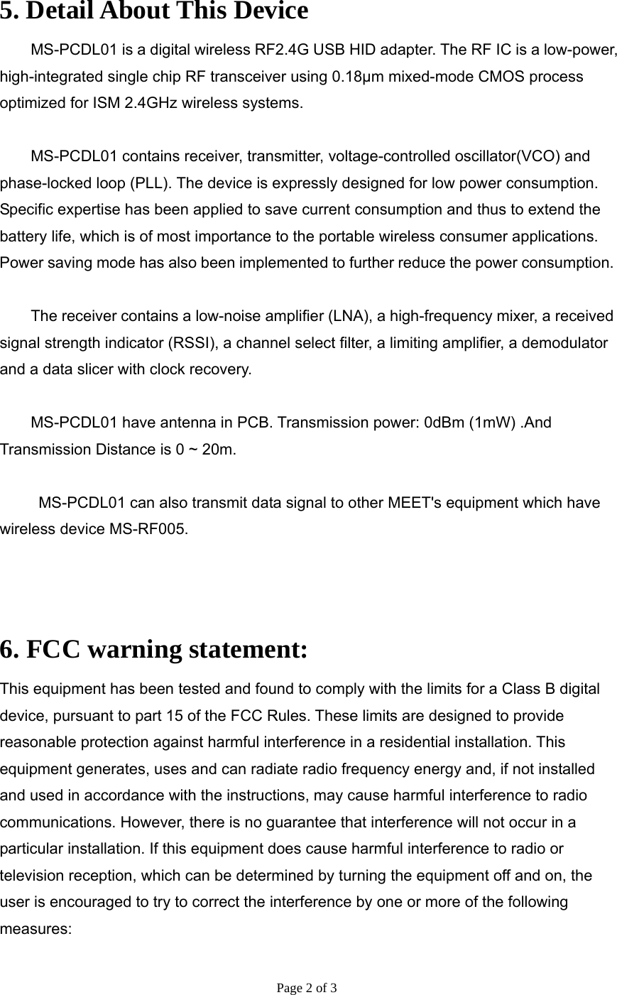 Page 2 of 3   5. Detail About This Device MS-PCDL01 is a digital wireless RF2.4G USB HID adapter. The RF IC is a low-power, high-integrated single chip RF transceiver using 0.18μm mixed-mode CMOS process optimized for ISM 2.4GHz wireless systems.    MS-PCDL01 contains receiver, transmitter, voltage-controlled oscillator(VCO) and phase-locked loop (PLL). The device is expressly designed for low power consumption. Specific expertise has been applied to save current consumption and thus to extend the battery life, which is of most importance to the portable wireless consumer applications. Power saving mode has also been implemented to further reduce the power consumption.  The receiver contains a low-noise amplifier (LNA), a high-frequency mixer, a received signal strength indicator (RSSI), a channel select filter, a limiting amplifier, a demodulator and a data slicer with clock recovery.    MS-PCDL01 have antenna in PCB. Transmission power: 0dBm (1mW) .And Transmission Distance is 0 ~ 20m.    MS-PCDL01 can also transmit data signal to other MEET&apos;s equipment which have wireless device MS-RF005.    6. FCC warning statement: This equipment has been tested and found to comply with the limits for a Class B digital device, pursuant to part 15 of the FCC Rules. These limits are designed to provide reasonable protection against harmful interference in a residential installation. This equipment generates, uses and can radiate radio frequency energy and, if not installed and used in accordance with the instructions, may cause harmful interference to radio communications. However, there is no guarantee that interference will not occur in a particular installation. If this equipment does cause harmful interference to radio or television reception, which can be determined by turning the equipment off and on, the user is encouraged to try to correct the interference by one or more of the following measures: 