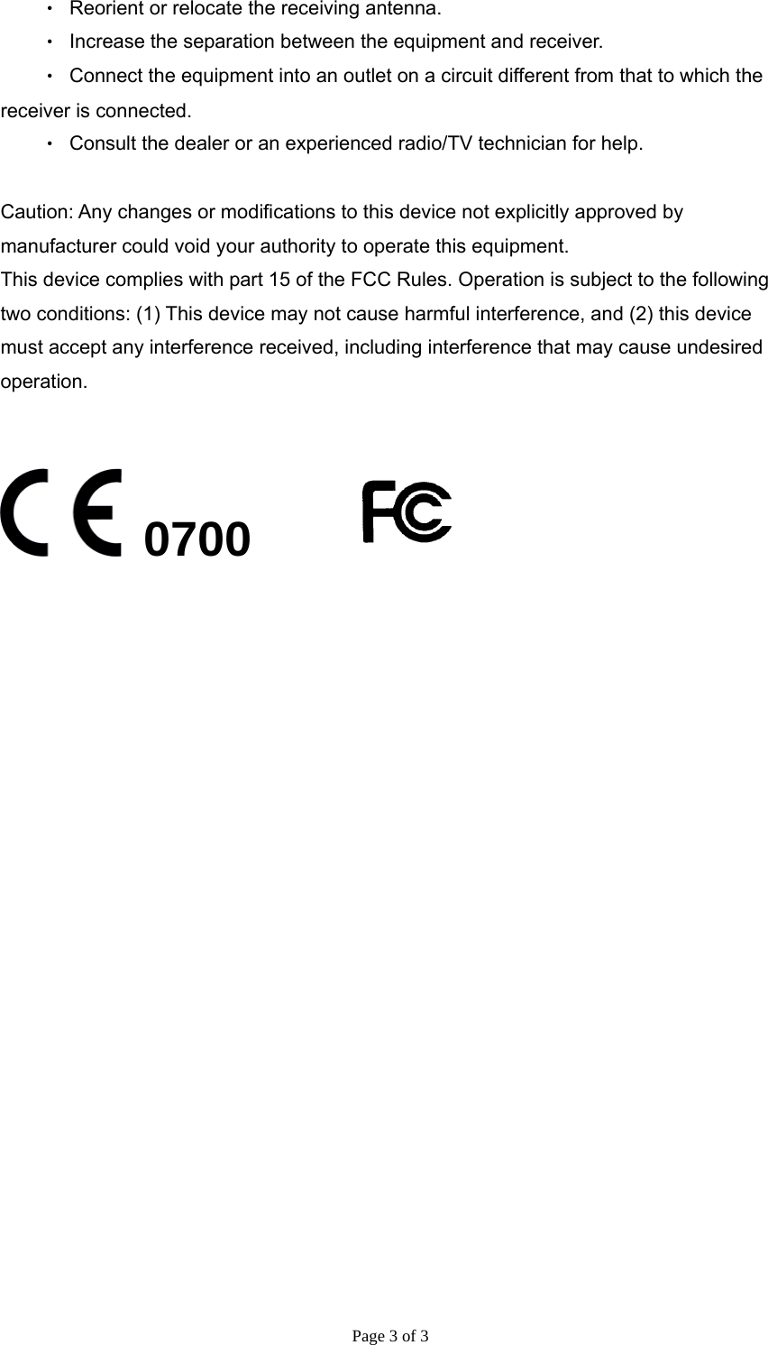 Page 3 of 3 ‧  Reorient or relocate the receiving antenna. ‧  Increase the separation between the equipment and receiver. ‧  Connect the equipment into an outlet on a circuit different from that to which the receiver is connected. ‧  Consult the dealer or an experienced radio/TV technician for help.  Caution: Any changes or modiﬁcations to this device not explicitly approved by manufacturer could void your authority to operate this equipment. This device complies with part 15 of the FCC Rules. Operation is subject to the following two conditions: (1) This device may not cause harmful interference, and (2) this device must accept any interference received, including interference that may cause undesired operation.    0700      