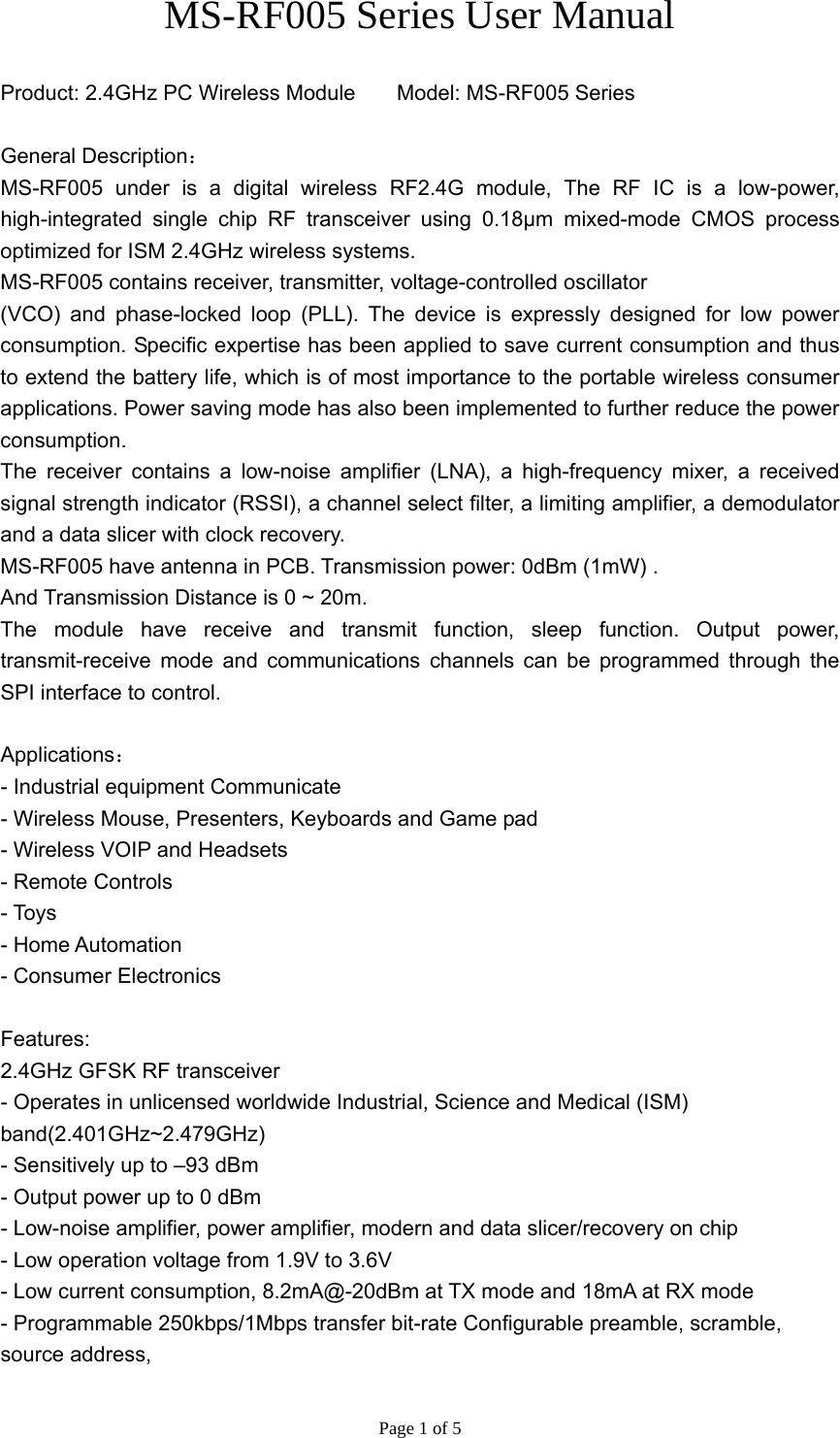 Page 1 of 5 MS-RF005 Series User Manual   Product: 2.4GHz PC Wireless Module       Model: MS-RF005 Series  General Description： MS-RF005 under is a digital wireless RF2.4G module, The RF IC is a low-power, high-integrated single chip RF transceiver using 0.18μm mixed-mode CMOS process optimized for ISM 2.4GHz wireless systems. MS-RF005 contains receiver, transmitter, voltage-controlled oscillator (VCO) and phase-locked loop (PLL). The device is expressly designed for low power consumption. Specific expertise has been applied to save current consumption and thus to extend the battery life, which is of most importance to the portable wireless consumer applications. Power saving mode has also been implemented to further reduce the power consumption. The receiver contains a low-noise amplifier (LNA), a high-frequency mixer, a received signal strength indicator (RSSI), a channel select filter, a limiting amplifier, a demodulator and a data slicer with clock recovery. MS-RF005 have antenna in PCB. Transmission power: 0dBm (1mW) . And Transmission Distance is 0 ~ 20m. The module have receive and transmit function, sleep function. Output power, transmit-receive mode and communications channels can be programmed through the SPI interface to control.  Applications： - Industrial equipment Communicate - Wireless Mouse, Presenters, Keyboards and Game pad - Wireless VOIP and Headsets - Remote Controls - Toys - Home Automation - Consumer Electronics  Features: 2.4GHz GFSK RF transceiver - Operates in unlicensed worldwide Industrial, Science and Medical (ISM) band(2.401GHz~2.479GHz) - Sensitively up to –93 dBm - Output power up to 0 dBm - Low-noise amplifier, power amplifier, modern and data slicer/recovery on chip - Low operation voltage from 1.9V to 3.6V - Low current consumption, 8.2mA@-20dBm at TX mode and 18mA at RX mode - Programmable 250kbps/1Mbps transfer bit-rate Configurable preamble, scramble, source address, 