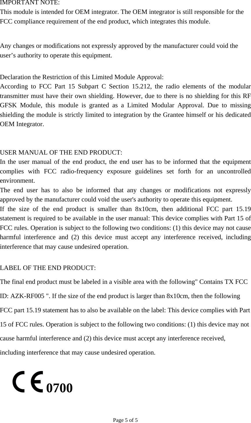 Page 5 of 5  IMPORTANT NOTE: This module is intended for OEM integrator. The OEM integrator is still responsible for the FCC compliance requirement of the end product, which integrates this module.  Any changes or modifications not expressly approved by the manufacturer could void the user’s authority to operate this equipment.  Declaration the Restriction of this Limited Module Approval: According to FCC Part 15 Subpart C Section 15.212, the radio elements of the modular transmitter must have their own shielding. However, due to there is no shielding for this RF GFSK Module, this module is granted as a Limited Modular Approval. Due to missing shielding the module is strictly limited to integration by the Grantee himself or his dedicated OEM Integrator.     USER MANUAL OF THE END PRODUCT: In the user manual of the end product, the end user has to be informed that the equipment complies with FCC radio-frequency exposure guidelines set forth for an uncontrolled environment.  The end user has to also be informed that any changes or modifications not expressly approved by the manufacturer could void the user&apos;s authority to operate this equipment. If the size of the end product is smaller than 8x10cm, then additional FCC part 15.19 statement is required to be available in the user manual: This device complies with Part 15 of FCC rules. Operation is subject to the following two conditions: (1) this device may not cause harmful interference and (2) this device must accept any interference received, including interference that may cause undesired operation.  LABEL OF THE END PRODUCT: The final end product must be labeled in a visible area with the following&quot; Contains TX FCC ID: AZK-RF005 &quot;. If the size of the end product is larger than 8x10cm, then the following FCC part 15.19 statement has to also be available on the label: This device complies with Part 15 of FCC rules. Operation is subject to the following two conditions: (1) this device may not cause harmful interference and (2) this device must accept any interference received, including interference that may cause undesired operation.   0700 