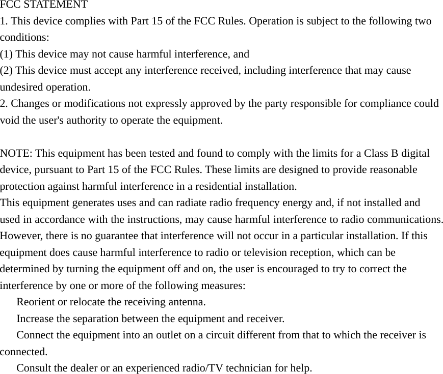    FCC STATEMENT 1. This device complies with Part 15 of the FCC Rules. Operation is subject to the following two conditions: (1) This device may not cause harmful interference, and (2) This device must accept any interference received, including interference that may cause undesired operation. 2. Changes or modifications not expressly approved by the party responsible for compliance could void the user&apos;s authority to operate the equipment.  NOTE: This equipment has been tested and found to comply with the limits for a Class B digital device, pursuant to Part 15 of the FCC Rules. These limits are designed to provide reasonable protection against harmful interference in a residential installation. This equipment generates uses and can radiate radio frequency energy and, if not installed and used in accordance with the instructions, may cause harmful interference to radio communications. However, there is no guarantee that interference will not occur in a particular installation. If this equipment does cause harmful interference to radio or television reception, which can be determined by turning the equipment off and on, the user is encouraged to try to correct the interference by one or more of the following measures: 　  Reorient or relocate the receiving antenna. 　  Increase the separation between the equipment and receiver. 　  Connect the equipment into an outlet on a circuit different from that to which the receiver is connected. 　  Consult the dealer or an experienced radio/TV technician for help. 