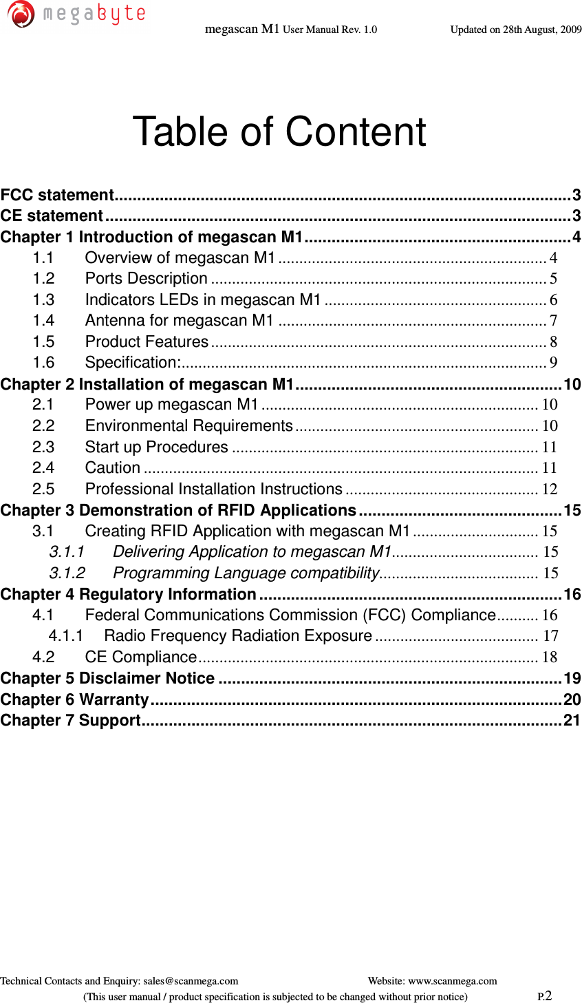   megascan M1 User Manual Rev. 1.0  Updated on 28th August, 2009     Technical Contacts and Enquiry: sales@scanmega.com          Website: www.scanmega.com                             (This user manual / product specification is subjected to be changed without prior notice)                          P.2  Table of Content  FCC statement..................................................................................................... 3 CE statement ....................................................................................................... 3 Chapter 1 Introduction of megascan M1 ........................................................... 4 1.1 Overview of megascan M1 ................................................................ 4 1.2 Ports Description ................................................................................ 5 1.3 Indicators LEDs in megascan M1 ..................................................... 6 1.4 Antenna for megascan M1 ................................................................ 7 1.5 Product Features ................................................................................ 8 1.6 Specification: ....................................................................................... 9 Chapter 2 Installation of megascan M1 ........................................................... 10 2.1 Power up megascan M1 .................................................................. 10 2.2 Environmental Requirements .......................................................... 10 2.3 Start up Procedures ......................................................................... 11 2.4 Caution .............................................................................................. 11 2.5 Professional Installation Instructions .............................................. 12 Chapter 3 Demonstration of RFID Applications ............................................. 15 3.1 Creating RFID Application with megascan M1 .............................. 15 3.1.1   Delivering Application to megascan M1 ................................... 15 3.1.2   Programming Language compatibility ...................................... 15 Chapter 4 Regulatory Information ................................................................... 16 4.1 Federal Communications Commission (FCC) Compliance .......... 16 4.1.1 Radio Frequency Radiation Exposure ....................................... 17 4.2 CE Compliance ................................................................................. 18 Chapter 5 Disclaimer Notice ............................................................................ 19 Chapter 6 Warranty ........................................................................................... 20 Chapter 7 Support ............................................................................................. 21 