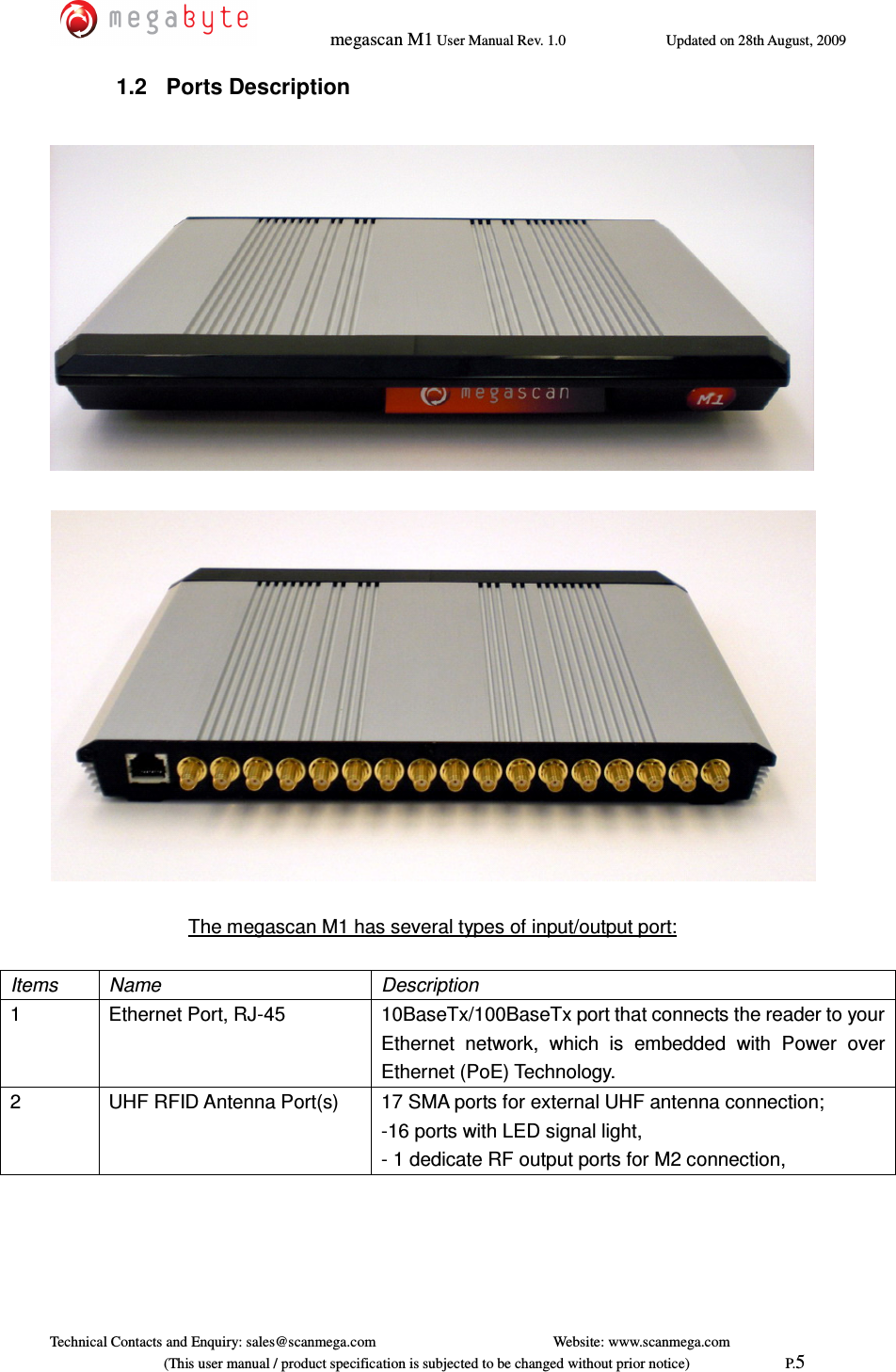   megascan M1 User Manual Rev. 1.0  Updated on 28th August, 2009     Technical Contacts and Enquiry: sales@scanmega.com          Website: www.scanmega.com                             (This user manual / product specification is subjected to be changed without prior notice)                          P.5 1.2  Ports Description      The megascan M1 has several types of input/output port:  Items  Name  Description 1  Ethernet Port, RJ-45  10BaseTx/100BaseTx port that connects the reader to your Ethernet  network,  which  is  embedded  with  Power  over Ethernet (PoE) Technology. 2  UHF RFID Antenna Port(s)      17 SMA ports for external UHF antenna connection; -16 ports with LED signal light, - 1 dedicate RF output ports for M2 connection, 