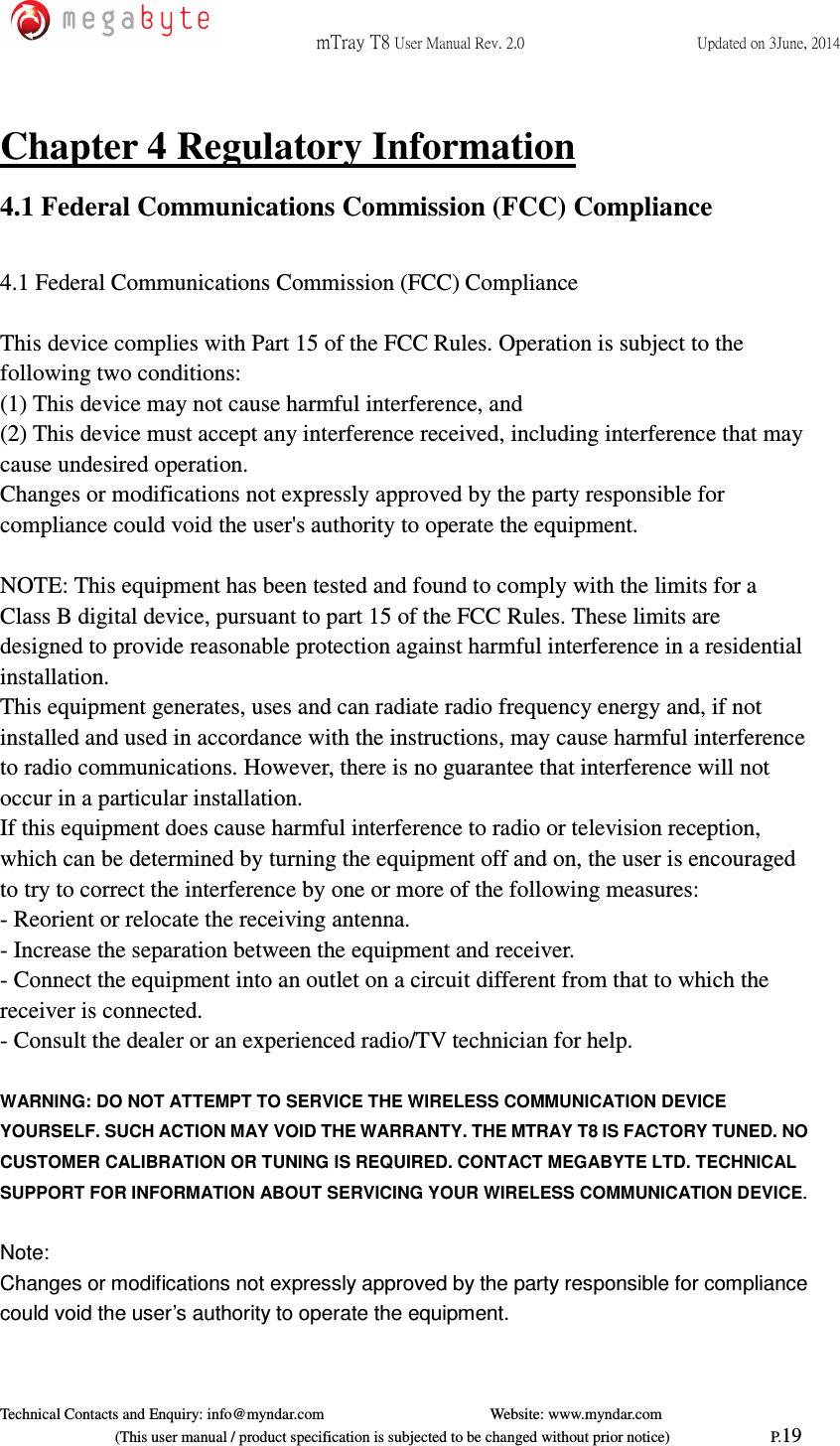 mTray T8 User Manual Rev. 2.0  Updated on 3June, 2014     Technical Contacts and Enquiry: info@myndar.com         Website: www.myndar.com                             (This user manual / product specification is subjected to be changed without prior notice)                          P.19  Chapter 4 Regulatory Information 4.1 Federal Communications Commission (FCC) Compliance  4.1 Federal Communications Commission (FCC) Compliance  This device complies with Part 15 of the FCC Rules. Operation is subject to the following two conditions: (1) This device may not cause harmful interference, and (2) This device must accept any interference received, including interference that may cause undesired operation. Changes or modifications not expressly approved by the party responsible for compliance could void the user&apos;s authority to operate the equipment.  NOTE: This equipment has been tested and found to comply with the limits for a Class B digital device, pursuant to part 15 of the FCC Rules. These limits are designed to provide reasonable protection against harmful interference in a residential installation. This equipment generates, uses and can radiate radio frequency energy and, if not installed and used in accordance with the instructions, may cause harmful interference to radio communications. However, there is no guarantee that interference will not occur in a particular installation. If this equipment does cause harmful interference to radio or television reception, which can be determined by turning the equipment off and on, the user is encouraged to try to correct the interference by one or more of the following measures: - Reorient or relocate the receiving antenna. - Increase the separation between the equipment and receiver. - Connect the equipment into an outlet on a circuit different from that to which the receiver is connected. - Consult the dealer or an experienced radio/TV technician for help.  WARNING: DO NOT ATTEMPT TO SERVICE THE WIRELESS COMMUNICATION DEVICE YOURSELF. SUCH ACTION MAY VOID THE WARRANTY. THE MTRAY T8 IS FACTORY TUNED. NO CUSTOMER CALIBRATION OR TUNING IS REQUIRED. CONTACT MEGABYTE LTD. TECHNICAL SUPPORT FOR INFORMATION ABOUT SERVICING YOUR WIRELESS COMMUNICATION DEVICE.  Note: Changes or modifications not expressly approved by the party responsible for compliance could void the user’s authority to operate the equipment.  