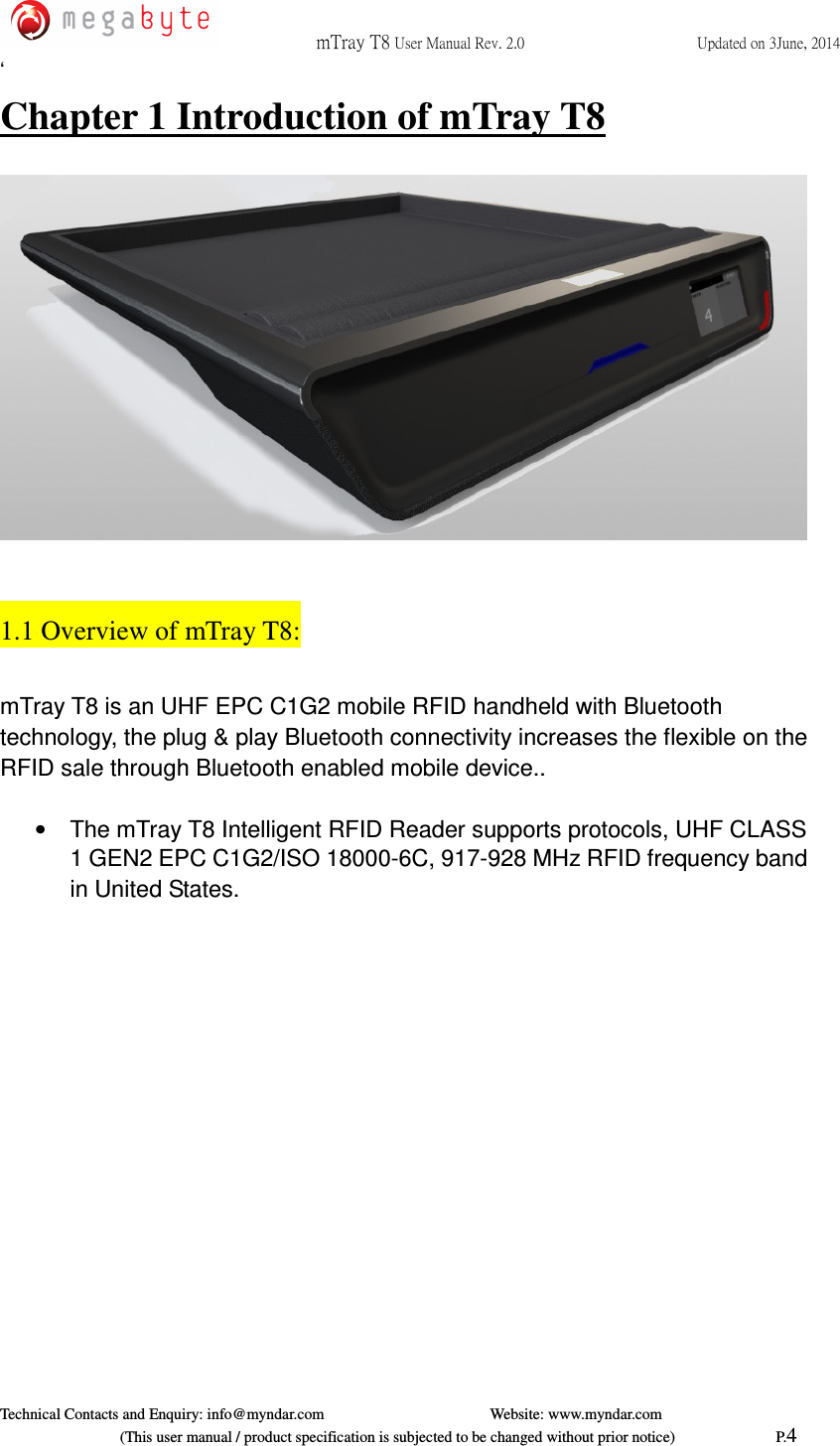  mTray T8 User Manual Rev. 2.0  Updated on 3June, 2014     Technical Contacts and Enquiry: info@myndar.com         Website: www.myndar.com                             (This user manual / product specification is subjected to be changed without prior notice)                          P.4 ‘ Chapter 1 Introduction of mTray T8    1.1 Overview of mTray T8:  mTray T8 is an UHF EPC C1G2 mobile RFID handheld with Bluetooth technology, the plug &amp; play Bluetooth connectivity increases the flexible on the RFID sale through Bluetooth enabled mobile device..  •  The mTray T8 Intelligent RFID Reader supports protocols, UHF CLASS 1 GEN2 EPC C1G2/ISO 18000-6C, 917-928 MHz RFID frequency band in United States. 