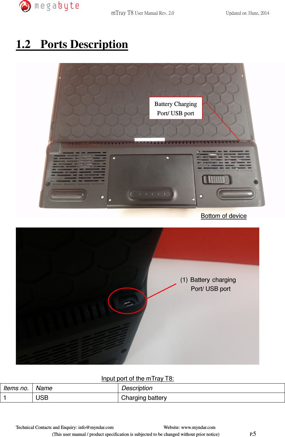  mTray T8 User Manual Rev. 2.0  Updated on 3June, 2014     Technical Contacts and Enquiry: info@myndar.com         Website: www.myndar.com                             (This user manual / product specification is subjected to be changed without prior notice)                          P.5  1.2  Ports Description        Input port of the mTray T8: Items no.  Name  Description 1  USB  Charging battery (1) Battery charging Port/ USB port Bottom of device Battery Charging Port/ USB port 