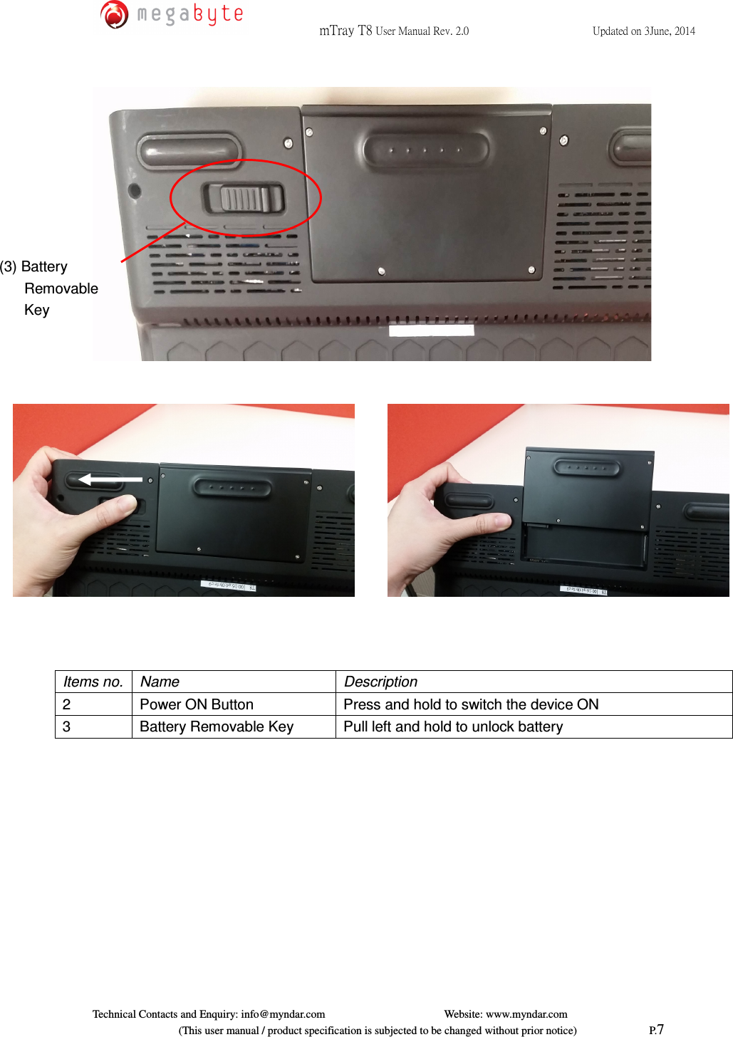  mTray T8 User Manual Rev. 2.0  Updated on 3June, 2014     Technical Contacts and Enquiry: info@myndar.com         Website: www.myndar.com                             (This user manual / product specification is subjected to be changed without prior notice)                          P.7          Items no.  Name  Description 2  Power ON Button  Press and hold to switch the device ON 3  Battery Removable Key  Pull left and hold to unlock battery  (3) Battery Removable  Key 