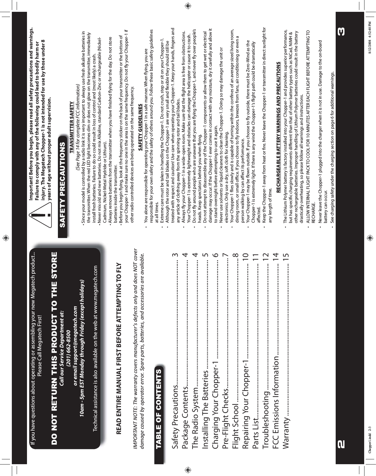 2 3If you have questions about operating or assembling your new Megatech product... Please Call Megatech First!DO NOT RETURN THIS PRODUCT TO THE STORECall our Service Department at:(201) 662-8500 or email support@megatech.com10am - 5pm EST Monday through Friday (except holidays)Technical assistance is also available on the web at www.megatech.comREAD ENTIRE MANUAL FIRST BEFORE ATTEMPTING TO FLYIMPORTANT NOTE: The warranty covers manufacturer’s defects only and does NOT cover damage caused by operator error. Spare parts, baƩeries, and accessories are available.TABLE OF CONTENTSSafety Precautions ........................................................................ 3Package Contents ......................................................................... 4The Radio System ......................................................................... 4Installing The Batteries ............................................................... 5Charging Your Chopper-1 ......................................................... 6Pre-Flight Checks ........................................................................... 7Flight School ...................................................................................8Repairing Your Chopper-1 ....................................................... 10Parts List ......................................................................................... 11Troubleshooting ......................................................................... 12FCC Emissions Information ..................................................... 14Warranty ........................................................................................ 15Important! Before you begin, please read all safety precautions and warnings. Failure to comply with any of the following could lead to bodily harm or injury. The Megatech Chopper-1 is not intended for use by those under 8 years of age without proper adult supervision.SAFETY PRECAUTIONSTRANSMITTER SAFETY(See Page 14 for complete FCC information)t4JODFZPVSNPEFMJTDPOUSPMMFECZBSBEJPMJOLJUJTWFSZJNQPSUBOUUPBMXBZTVTFGSFTIBMLBMJOFCBUUFSJFTJOthe transmitter. When the red LED light becomes dim or does not glow on the transmitter, immediately install fresh batteries. Failure to do so could result in loss of control and (most likely) a crash.t/FWFSNJYPMEBOEOFXCBUUFSJFT%POPUNJY&quot;MLBMJOFTUBOEBSE$BSCPO;JODPSSFDIBSHFBCMF/JDLFM$BENJVN/JDLFM.FUBM)ZESJEFPS-JUIJVNt&quot;MXBZTSFNPWFCBUUFSJFTGSPNUIFUSBOTNJUUFSXIFOZPVIBWFmOJTIFEnZJOHGPSUIFEBZ%POPUTUPSFbatteries inside the transmitter.t#FGPSFZPVCFHJOnZJOHMPPLBUUIFGSFRVFODZTUJDLFSPOUIFCBDLPGZPVSUSBOTNJUUFSPSUIFCPUUPNPGZPVS$IPQQFSBOENBLFTVSFOPPOFJOUIFBSFBJTPOUIFTBNFGSFRVFODZ%POPUnZZPVS$IPQQFSJGother radio controlled devices are being operated on the same frequency.SAFETY GUIDELINESt :PVBMPOFBSFSFTQPOTJCMFGPSPQFSBUJOHZPVS$IPQQFSJOBTBGFNBOOFS8IFOnZJOHZPVBSFresponsible for your own safety and the safety of others around you. Follow these basic safety guidelines at all times.t &amp;YUSFNFDBSFNVTUCFUBLFOJOIBOEMJOHUIF$IPQQFS%POPUDSVTITUFQPSTJUPOZPVS$IPQQFSt &quot;MUIPVHIUIFSPUPSBOEUBJMCMBEFTPOUIF$IPQQFSBSFWFSZTNBMMBOEnFYJCMFUIFZTIPVMETUJMMCFUSFBUFEXJUISFTQFDUBOEDBVUJPO6TFDBSFXIFOPQFSBUJOHZPVS$IPQQFS,FFQZPVSIBOETmOHFSTBOEany article of clothing away from the spinning rotor and tail blades. t &quot;MXBZTnZZPVS$IPQQFSJOBXJEFPQFOSPPN.BLFTVSFUIBUUIFnJHIUBSFBJTGSFFGSPNPCTUSVDUJPOT:PVS$IPQQFSJTFYUSFNFMZMJHIUXFJHIUBOEPCTUBDMFTDBOEBNBHFUIFIFMJDPQUFSPSDBVTFJUUPDSBTIt %POPUnZBSPVOEQFPQMFXIPBSFVOBXBSFUIBUZPVBSFnZJOHUIF$IPQQFSBOEOFWFSnZPWFSQFPQMFTIFBET,FFQTQFDUBUPSTCFIJOEZPVXIFOnZJOHt %POPUBUUFNQUUPEJTBTTFNCMFBOZPGUIF$IPQQFSDPNQPOFOUTPSBMMPXUIFNUPHFUXFUPSFMFDUSJDBMdamage may occur. If the Chopper-1 ever comes in contact with any moisture, dry it carefully and allow it to stand overnight before attempting to use it again.t /FWFSVTFTPMWFOUTPSMJRVJEDMFBOFSTUPDMFBOUIF$IPQQFS%PJOHTPNBZEBNBHFUIFVOJUPSelectronics. Only use a dry, soft cloth for cleaning.t :PVS$IPQQFSnJFTTMPXMZBOEJTDBQBCMFPGUVSOJOHXJUIJOUIFDPOmOFTPGBOBWFSBHFTJ[FEMJWJOHSPPNEJOJOHSPPNPSTNBMMPöDF*GZPVDIPPTFUPnZJOEPPSTCSFF[FTGSPNGBOTBJSDPOEJUJPOJOHPSFWFOBperson walking by can aﬀect its performance.t :PVS$IPQQFSNBZCFnPXOPVUTJEF*GZPVDIPPTFUPnZPVUTJEFUIFSFNVTUCF;FSP8JOEBTUIF$IPQQFSJTFYUSFNFMZMJHIU*GUIFSFJTBOZXJOEUIF$IPQQFSTnJHIUQBUIDPVMECFESBNBUJDBMMZaﬀected. t ,FFQUIF$IPQQFSBXBZGSPNIFBUPSmSF/FWFSMFBWFUIF$IPQQFSPSUSBOTNJUUFSJOEJSFDUTVOMJHIUGPSany length of time.RECHARGEABLE BATTERY WARNINGS AND PRECAUTIONSt 5IF-JUIJVN1PMZNFSCBUUFSZJTGBDUPSZJOTUBMMFEJOUPZPVS$IPQQFSBOEQSPWJEFTTVQFSJPSQFSGPSNBODF  CVUIBTTQFDJmDDIBSHJOHSFRVJSFNFOUTEJõFSFOUUIBOUIBUPGPUIFSCBUUFSZUZQFTTVDIBT/J$BE/J.)   other rechargeable batteries. Improper handling of Lithium Polymer batteries could result in the battery    drastically overheating, so please follow all warnings and instructions.t &quot;--08*/5&amp;3/&quot;-&apos;-*()51&quot;$,50$00-&apos;03.*/65&amp;4&quot;&apos;5&amp;3&amp;&quot;$)&apos;-*()5#&amp;&apos;03&amp;&quot;55&amp;.15*/(50  3&amp;$)&quot;3(&amp;t /FWFSMFBWFUIF$IPQQFSQMVHHFEJOUPUIFDIBSHFSXIFOJUJTOPUJOVTF%BNBHFUPUIFPOCPBSE   battery can occur.t 4FFDIBSHJOHTBGFUZVOEFSUIFDIBSHJOHTFDUJPOPOQBHFGPSBEEJUJPOBMXBSOJOHTChopper1.indd   2-3 8/12/2008   4:52:40 PM