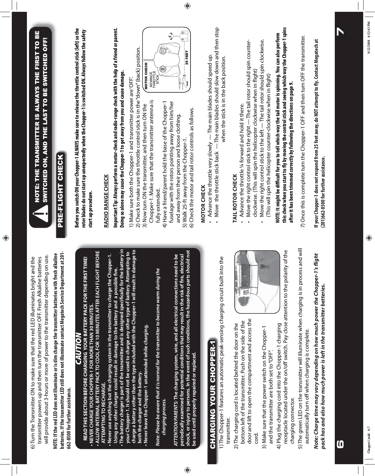 6 7NOTE: THE TRANSMITTER IS ALWAYS THE FIRST TO BE SWITCHED ON, AND THE LAST TO BE SWITCHED OFF!PRE-FLIGHT CHECK Before you switch ON your Chopper-1 ALWAYS make sure to release the throttle control stick (left) so the rotor blades do not start up unexpectedly when the Chopper-1 is switched ON. Always follow the safety start up procedure. RADIO RANGE CHECKImportant Tip: Always perform a motor-check and radio-range check with the help of a friend or parent. Doing so alone may cause the Chopper-1 to get away from you and cause damage..BLFTVSFCPUIUIF$IPQQFSBOEUSBOTNJUUFSQPXFSBSFA0&apos;&apos;$IFDLUPNBLFTVSFUIFUISPUUMFDPOUSPMTUJDLJTJOUIFiEPXOwCBDLQPTJUJPO/PXUVSO0/UIFUSBOTNJUUFSBOEUIFOUVSO0/UIFChopper-1. Make sure that the transmitter antenna is GVMMZFYUFOEFE)BWFBGSJFOEQBSFOUIPMEUIFCBTFPGUIF$IPQQFSfuselage with the rotors pointing away from him/her and away from their person and loose clothing.5) Walk 25-ft away from the Chopper-1.6) Check the motor and tail rotor controls as follows.MOTOR CHECKt &quot;EWBODFUIFUISPUUMFWFSZTMPXMZ5IFNBJOCMBEFTTIPVMETQFFEVQt .PWFUIFUISPUUMFTUJDLCBDL5IFNBJOCMBEFTTIPVMETMPXEPXOBOEUIFOTUPQ                                                                     when the stick is in the back position.TAIL ROTOR CHECKt &quot;EWBODFUIFUISPUUMFGPSXBSEBOEIPMEJUUIFSFt .PWFUIFSJHIUDPOUSPMTUJDLUPUIFSJHIU5IFUBJMSPUPSTIPVMETQJODPVOUFS DMPDLXJTF5IJTXJMMTQJOUIFIFMJDPQUFSDMPDLXJTFXIFOJOnJHIUt .PWFUIFSJHIUDPOUSPMTUJDLUPUIFMFGU5IFUBJMSPUPSTIPVMETQJODMPDLXJTF  5IJTXJMMTQJOUIFIFMJDPQUFSDPVOUFSDMPDLXJTFXIFOJOnJHIUNOTE: It might be diﬃcult for you to tell which way the tail motor is spinning. You can also perform this check when you start to ﬂy by moving the control stick and seeing which way the Chopper-1 spins after it has been trimmed correctly by following the directions on page 9.7) Once this is complete turn the Chopper-1 OFF and then turn OFF the transmitter.If your Chopper-1 does not respond from 25 feet away, do NOT attempt to ﬂy. Contact Megatech at (201)662-8500 for further assistance.5VSOUIF5SBOTNJUUFS0/UPNBLFTVSFUIBUUIFSFE-&amp;%JMMVNJOBUFTCSJHIUBOEUIFUSBOTNJUUFSQPXFSTVQBOEUIFOUVSOUIFUSBOTNJUUFS0&apos;&apos;&apos;SFTI&quot;MLBMJOFCBUUFSJFTwill provide about 3-hours or more of power to the transmitter depending on use.NOTE: If the red LED does not illuminate or is dim change the transmitter batteries with fresh alkaline batteries. If the transmitter LED still does not illuminate contact Megatech Service Department at 201-662-8500 for further assistance.CHARGING YOUR CHOPPER-11) The Chopper-1 features an automatic peak-sensing charging circuit built into the transmitter.2) The charging cord is located behind the door on the bottom left of the transmitter. Push on the side of the door and lift to open the compartment and access the cord.3) Make sure that the power switch on the Chopper-1 BOEUIFUSBOTNJUUFSBSFCPUITFUUPi0&apos;&apos;w4) Plug the charging cord into the Chopper-1 charging receptacle located under the on/oﬀ switch. Pay close attention to the polarity of the charging connector.5) The green LED on the transmitter will illuminate when charging is in process and will automatically turn oﬀ when charging is complete.Note: Charge time may vary depending on how much power the Chopper-1’s ﬂight pack has and also how much power is left in the transmitter batteries.CAUTIONREAD THIS SECTION BEFORE CHARGING  YOUR BATTERY PACK FOR THE FIRST TIME!t/&amp;7&amp;3$)&quot;3(&amp;:063$)011&amp;3&apos;03.03&amp;5)&quot;/.*/65&amp;4t&quot;--08*/5&amp;3/&quot;-#&quot;55&amp;3:1&quot;$,50$00-&apos;03.*/65&amp;4&quot;&apos;5&amp;3&amp;&quot;$)&apos;-*()5#&amp;&apos;03&amp;&quot;55&amp;.15*/(503&amp;$)&quot;3(&amp;t/FWFSVTFBOZUIJOHCVUUIFDIBSHJOHTZTUFNJOUIFUSBOTNJUUFSUPDIBSHFUIF$IPQQFS6TJOHBOZPUIFSDIBSHFSDPVMESFTVMUJOEBNBHFUPUIFCBUUFSZBOEBQPTTJCMFmSFt5IFCBUUFSZDIBSHFSJTQBSUPGUIFUSBOTNJUUFSBOEJTEFTJHOFETQFDJmDBMMZGPSUIFCBUUFSZJOZPVS$IPQQFS*UTIPVMEOPUCFVTFEUPDIBSHFBOZPUIFSUZQFPGCBUUFSZ&quot;UUFNQUJOHUPDIBSHFBCBUUFSZPUIFSUIBOUIFUZQFJODMVEFEXJUIUIF$IPQQFSXJMMSFTVMUJOEBNBHFUPCPUIUIFDIBSHFSBOEUIFCBUUFSZt/FWFSMFBWFUIF$IPQQFSVOBUUFOEFEXIJMFDIBSHJOHNote: Please be aware that it is normal for the transmitter to become warm during the           charging process.ATTENTION PARENTS:5IFDIBSHJOHTZTUFNXJSFBOEBMMFMFDUSJDBMDPOOFDUJPOTOFFEUPCFQFSJPEJDBMMZFYBNJOFEGPSQPUFOUJBMDPOEJUJPOTUIBUNBZSFTVMUJOUIFSJTLPGmSFFMFDUSJDBMTIPDLPSJOKVSZUPQFSTPOT*OUIFFWFOUPGTVDIDPOEJUJPOTUIFIB[BSEPVTQBSUTTIPVMEOPUCFVTFEVOUJMQSPQFSMZSFQBJSFEPSSFQMBDFE25 FEETMOTOR CHECKADVANCETHROTTLESTICKChopper1.indd   6-7 8/12/2008   4:52:43 PM