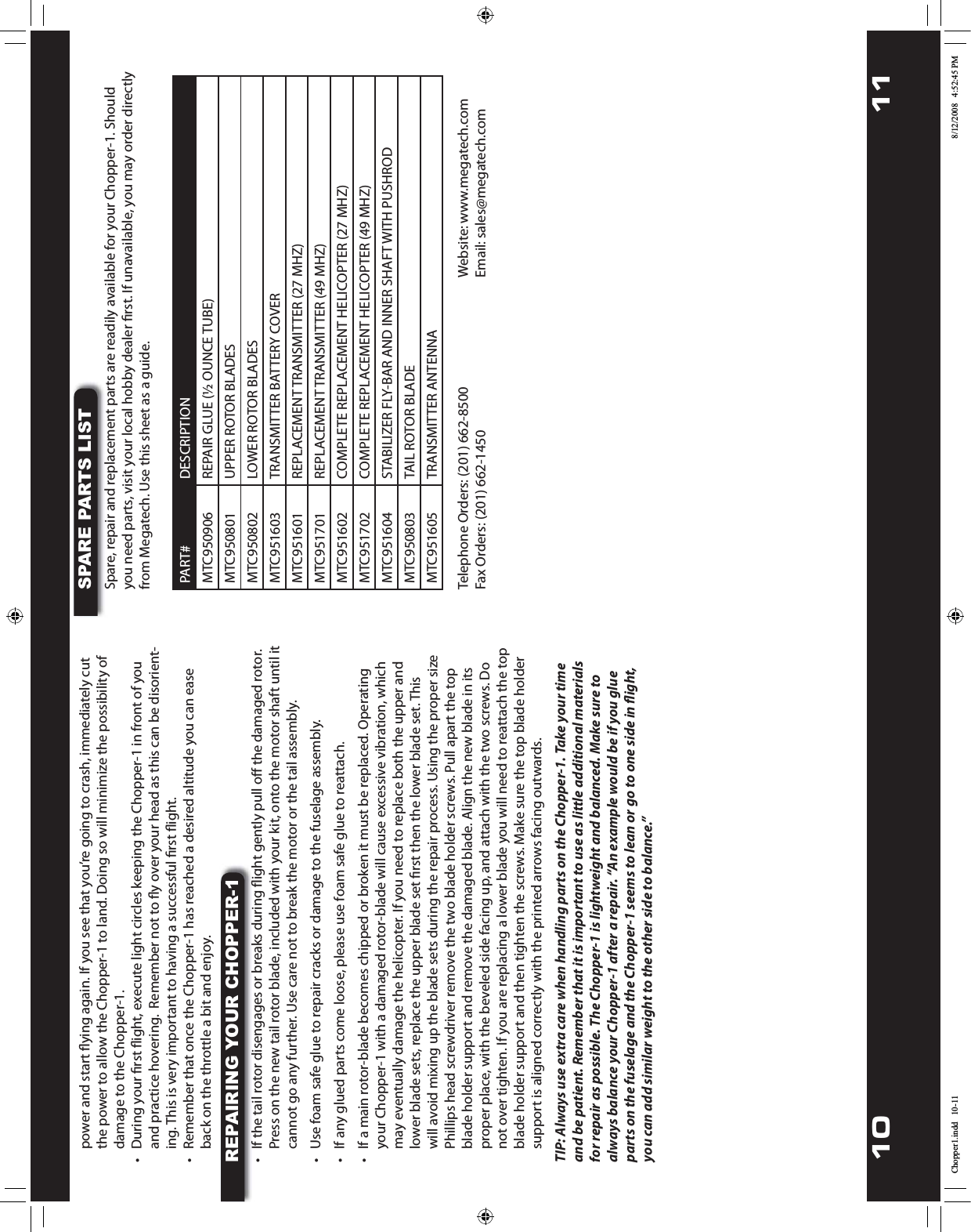 10 11SPARE PARTS LISTSpare, repair and replacement parts are readily available for your Chopper-1. Should ZPVOFFEQBSUTWJTJUZPVSMPDBMIPCCZEFBMFSmSTU*GVOBWBJMBCMFZPVNBZPSEFSEJSFDUMZfrom Megatech. Use this sheet as a guide.1&quot;35 %&amp;4$3*15*0/MTC950906 3&amp;1&quot;*3(-6&amp;06/$&amp;56#&amp;MTC950801 611&amp;330503#-&quot;%&amp;4MTC950802 -08&amp;330503#-&quot;%&amp;4MTC951603 53&quot;/4.*55&amp;3#&quot;55&amp;3:$07&amp;3MTC951601 3&amp;1-&quot;$&amp;.&amp;/553&quot;/4.*55&amp;3.);MTC951701 3&amp;1-&quot;$&amp;.&amp;/553&quot;/4.*55&amp;3.);MTC951602 $0.1-&amp;5&amp;3&amp;1-&quot;$&amp;.&amp;/5)&amp;-*$015&amp;3.);MTC951702 $0.1-&amp;5&amp;3&amp;1-&quot;$&amp;.&amp;/5)&amp;-*$015&amp;3.);MTC951604 45&quot;#*-*;&amp;3&apos;-:#&quot;3&quot;/%*//&amp;34)&quot;&apos;58*5)164)30%MTC950803 5&quot;*-30503#-&quot;%&amp;MTC951605 53&quot;/4.*55&amp;3&quot;/5&amp;//&quot;5FMFQIPOF0SEFST   8FCTJUFXXXNFHBUFDIDPN&apos;BY0SEFST   &amp;NBJMTBMFT!NFHBUFDIDPNQPXFSBOETUBSUnZJOHBHBJO*GZPVTFFUIBUZPVSFHPJOHUPDSBTIJNNFEJBUFMZDVUUIFQPXFSUPBMMPXUIF$IPQQFSUPMBOE%PJOHTPXJMMNJOJNJ[FUIFQPTTJCJMJUZPGdamage to the Chopper-1.t %VSJOHZPVSmSTUnJHIUFYFDVUFMJHIUDJSDMFTLFFQJOHUIF$IPQQFSJOGSPOUPGZPVBOEQSBDUJDFIPWFSJOH3FNFNCFSOPUUPnZPWFSZPVSIFBEBTUIJTDBOCFEJTPSJFOU-JOH5IJTJTWFSZJNQPSUBOUUPIBWJOHBTVDDFTTGVMmSTUnJHIUt 3FNFNCFSUIBUPODFUIF$IPQQFSIBTSFBDIFEBEFTJSFEBMUJUVEFZPVDBOFBTFback on the throttle a bit and enjoy.REPAIRING YOUR CHOPPER-1t *GUIFUBJMSPUPSEJTFOHBHFTPSCSFBLTEVSJOHnJHIUHFOUMZQVMMPõUIFEBNBHFESPUPSPress on the new tail rotor blade, included with your kit, onto the motor shaft until it cannot go any further. Use care not to break the motor or the tail assembly.t 6TFGPBNTBGFHMVFUPSFQBJSDSBDLTPSEBNBHFUPUIFGVTFMBHFBTTFNCMZt *GBOZHMVFEQBSUTDPNFMPPTFQMFBTFVTFGPBNTBGFHMVFUPSFBUUBDIt *GBNBJOSPUPSCMBEFCFDPNFTDIJQQFEPSCSPLFOJUNVTUCFSFQMBDFE0QFSBUJOHZPVS$IPQQFSXJUIBEBNBHFESPUPSCMBEFXJMMDBVTFFYDFTTJWFWJCSBUJPOXIJDImay eventually damage the helicopter. If you need to replace both the upper and MPXFSCMBEFTFUTSFQMBDFUIFVQQFSCMBEFTFUmSTUUIFOUIFMPXFSCMBEFTFU5IJTXJMMBWPJENJYJOHVQUIFCMBEFTFUTEVSJOHUIFSFQBJSQSPDFTT6TJOHUIFQSPQFSTJ[FPhillips head screwdriver remove the two blade holder screws. Pull apart the top CMBEFIPMEFSTVQQPSUBOESFNPWFUIFEBNBHFECMBEF&quot;MJHOUIFOFXCMBEFJOJUTproper place, with the beveled side facing up, and attach with the two screws. Do not over tighten. If you are replacing a lower blade you will need to reattach the top blade holder support and then tighten the screws. Make sure the top blade holder support is aligned correctly with the printed arrows facing outwards.TIP: Always use extra care when handling parts on the Chopper-1. Take your time and be patient. Remember that it is important to use as little additional materials for repair as possible. The Chopper-1 is lightweight and balanced. Make sure to always balance your Chopper-1 after a repair. “An example would be if you glue parts on the fuselage and the Chopper-1 seems to lean or go to one side in ﬂight, you can add similar weight to the other side to balance.” Chopper1.indd   10-11 8/12/2008   4:52:45 PM