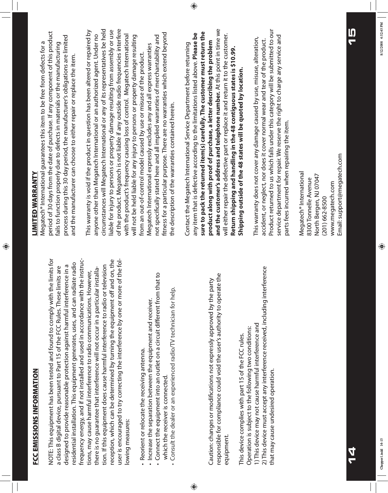 14 15LIMITED WARRANTYMegatech® International guarantees this item to be free from defects for a period of 30 days from the date of purchase. If any component of this product fails to function properly due to defects in materials or the manufacturing QSPDFTTEVSJOHUIJTEBZQFSJPEUIFNBOVGBDUVSFSTPCMJHBUJPOTBSFMJNJUFEand the manufacturer can choose to either repair or replace the item.This warranty is void if the product in question has been altered or repaired by BOZPOFPUIFSUIBO.FHBUFDI*OUFSOBUJPOBMPSBOBVUIPSJ[FEBHFOU6OEFSOPcircumstances will Megatech International or any of its representatives be held liable for injury to persons or property damage resulting from assembly or use of the product. Megatech is not liable if any outside radio frequencies interfere XJUIUIFQSPEVDUTGSFRVFODZDBVTJOHMPTTPGDPOUSPM.FHBUFDI*OUFSOBUJPOBMwill not be held liable for any injury to persons or property damage resulting from an out-of-control model caused by use or misuse of the product. .FHBUFDI*OUFSOBUJPOBMFYQSFTTMZFYDMVEFTBOZBOEBMMFYQSFTTXBSSBOUJFTOPUTQFDJmDBMMZTUBUFEIFSFBOEBMMJNQMJFEXBSSBOUJFTPGNFSDIBOUBCJMJUZBOEmUOFTTGPSBQBSUJDVMBSQVSQPTF5IFSFBSFOPXBSSBOUJFTXIJDIFYUFOECFZPOEthe description of the warranties contained herein.Contact the Megatech International Service Department before returning any item that is defective according to the limitations listed above. Please be sure to pack the returned item(s) carefully. The customer must return the product along with proof of purchase, a letter describing the problem and the customer’s address and telephone number.&quot;UUIJTQPJOUJOUJNFXFwill either repair the defective part or replace it and return it to the customer. Return shipping and handling in the 48 contiguous states is $10.99. Shipping outside of the 48 states will be quoted by location.This warranty does not cover any damage caused by use, misuse, alteration, accident, or neglect, nor does it cover normal wear and tear of the product. Product returned to us which falls under this category will be submitted to our service department for repair. We reserve the right to charge any service and parts fees incurred when repairing the item.Megatech® International5POOFMMF&quot;WFOVF/PSUI#FSHFO/+(201) 662-8500www.megatech.com&amp;NBJMTVQQPSU!NFHBUFDIDPNFCC EMISSIONS INFORMATION/05&amp;5IJTFRVJQNFOUIBTCFFOUFTUFEBOEGPVOEUPDPNQMZXJUIUIFMJNJUTGPSa class B digital device, pursuant to Part 15 of the FCC Rules. These limits are designed to provide reasonable protection against harmful interference in a residential installation. This equipment generates, uses, and can radiate radio frequency energy, and if not installed and used in accordance with the instruc-UJPOTNBZDBVTFIBSNGVMJOUFSGFSFODFUPSBEJPDPNNVOJDBUJPOT)PXFWFSthere is no guarantee that interference will not occur in a particular installa-tion. If this equipment does cause harmful interference to radio or television reception, which can be determined by turning the equipment oﬀ and on, the user is encouraged to try correcting the interference by one or more of the fol-MPXJOHNFBTVSFTt3FPSJFOUPSSFMPDBUFUIFSFDFJWJOHBOUFOOBt*ODSFBTFUIFTFQBSBUJPOCFUXFFOUIFFRVJQNFOUBOESFDFJWFSt$POOFDUUIFFRVJQNFOUJOUPBOPVUMFUPOBDJSDVJUEJõFSFOUGSPNUIBUUP     which the receiver is connected.$POTVMUUIFTUPSFPGQVSDIBTFPSFYQFSJFODFESBEJP57UFDIOJDJBOGPSIFMQ*Gyou cannot eliminate the interference, the FCC requires that you stop using your product.  $BVUJPODIBOHFTPSNPEJmDBUJPOTOPUFYQSFTTMZBQQSPWFECZUIFQBSUZSFTQPOTJCMFGPSDPNQMJBODFDPVMEWPJEUIFVTFSTBVUIPSJUZUPPQFSBUFUIFequipment.This device complies with part 15 of the FCC rules.0QFSBUJPOJTTVCKFDUUPUIFGPMMPXJOHUXPDPOEJUJPOT1) This device may not cause harmful interference and 2) This device must accept any interference received, including interference that may cause undesired operation.Chopper1.indd   14-15 8/12/2008   4:52:45 PM•  Consult the dealer or an experienced radio/TV technician for help.