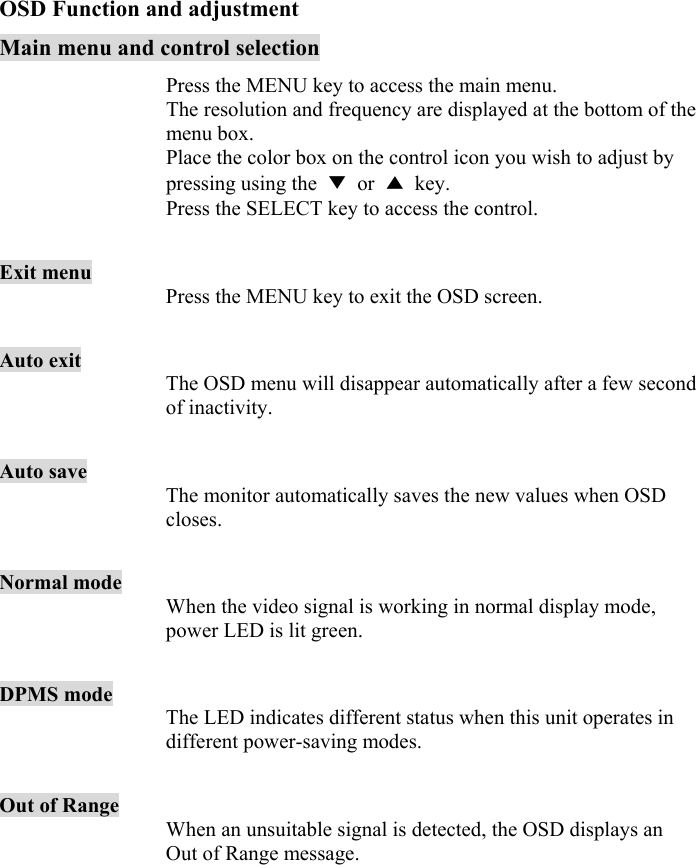 11  OSD Function and adjustment Main menu and control selection  Press the MENU key to access the main menu. The resolution and frequency are displayed at the bottom of the menu box. Place the color box on the control icon you wish to adjust by pressing using the  ▼ or ▲ key. Press the SELECT key to access the control.  Exit menu Press the MENU key to exit the OSD screen.  Auto exit The OSD menu will disappear automatically after a few second of inactivity.    Auto save The monitor automatically saves the new values when OSD closes.    Normal mode When the video signal is working in normal display mode, power LED is lit green.  DPMS mode The LED indicates different status when this unit operates in different power-saving modes.  Out of Range When an unsuitable signal is detected, the OSD displays an Out of Range message.    