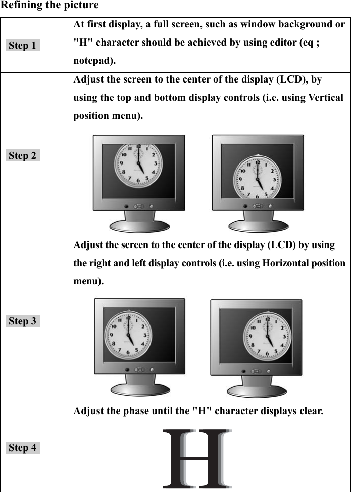 14  Refining the picture Step 1 At first display, a full screen, such as window background or &quot;H&quot; character should be achieved by using editor (eq ; notepad). Step 2 Adjust the screen to the center of the display (LCD), by using the top and bottom display controls (i.e. using Vertical position menu).       Step 3 Adjust the screen to the center of the display (LCD) by using the right and left display controls (i.e. using Horizontal position menu).      Step 4 Adjust the phase until the &quot;H&quot; character displays clear.  