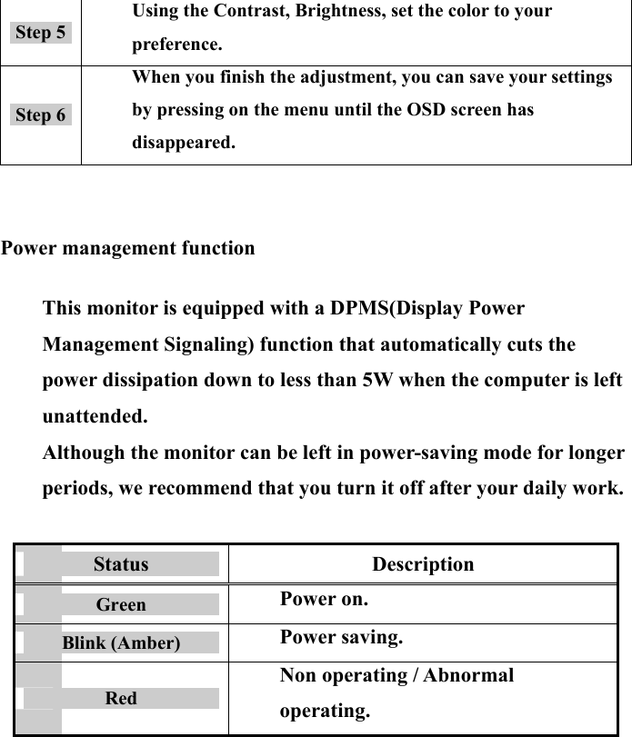 15 Step 5 Using the Contrast, Brightness, set the color to your preference. Step 6 When you finish the adjustment, you can save your settings by pressing on the menu until the OSD screen has disappeared.    Power management function  This monitor is equipped with a DPMS(Display Power Management Signaling) function that automatically cuts the power dissipation down to less than 5W when the computer is left unattended. Although the monitor can be left in power-saving mode for longer periods, we recommend that you turn it off after your daily work.   Status  Description Green  Power on. Blink (Amber)  Power saving. Red Non operating / Abnormal operating.        