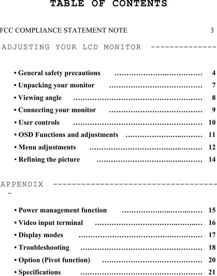2 TABLE OF CONTENTS   FCC COMPLIANCE STATEMENT NOTE                       3  ADJUSTING YOUR LCD MONITOR  --------------   • General safety precautions  ………………….……………  4 • Unpacking your monitor  …………………………………  7 • Viewing angle  ………………………………………………  8 • Connecting your monitor  …………………………………  9 • User controls  ………………………………………………  10 • OSD Functions and adjustments  ……………….…..………  11 • Menu adjustments  …………………………….…..………  12 • Refining the picture  ………………………….…..………  14  APPENDIX  ------------------------------------   • Power management function  …………….…..……..……  15 • Video input terminal  ……………………………..……..…  16 • Display modes  ………………………………….…………  17 • Troubleshooting  ……………………………………………  18 • Option (Pivot function)  ……………………………………  20 • Specifications  ……………………………………………  21    