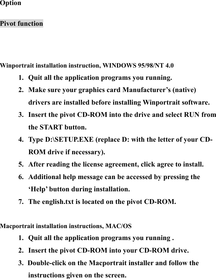 20 Option  Pivot function     Winportrait installation instruction, WINDOWS 95/98/NT 4.0 1.  Quit all the application programs you running. 2.  Make sure your graphics card Manufacturer’s (native) drivers are installed before installing Winportrait software. 3.  Insert the pivot CD-ROM into the drive and select RUN from the START button. 4.  Type D:\SETUP.EXE (replace D: with the letter of your CD-ROM drive if necessary). 5.  After reading the license agreement, click agree to install. 6.  Additional help message can be accessed by pressing the ‘Help’ button during installation. 7.  The english.txt is located on the pivot CD-ROM.  Macportrait installation instructions, MAC/OS 1.  Quit all the application programs you running . 2.  Insert the pivot CD-ROM into your CD-ROM drive. 3.  Double-click on the Macportrait installer and follow the instructions given on the screen.   