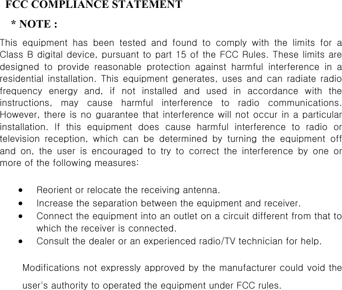 3   FCC COMPLIANCE STATEMENT   * NOTE :  This  equipment  has  been  tested  and  found  to  comply  with  the  limits  for  a Class B digital device, pursuant to part 15 of the FCC Rules. These limits are designed  to  provide  reasonable  protection  against  harmful  interference  in  a residential  installation.  This  equipment  generates,  uses  and  can  radiate  radio frequency  energy  and,  if  not  installed  and  used  in  accordance  with  the instructions,  may  cause  harmful  interference  to  radio  communications. However, there is no guarantee that interference  will not occur  in a  particular installation.  If  this  equipment  does  cause  harmful  interference  to  radio  or television  reception,  which  can  be  determined  by  turning  the  equipment  off and  on,  the  user  is  encouraged  to  try  to  correct  the  interference  by  one  or more of the following measures:   •  Reorient or relocate the receiving antenna.   •  Increase the separation between the equipment and receiver.   •  Connect the equipment into an outlet on a circuit different from that to which the receiver is connected.   •  Consult the dealer or an experienced radio/TV technician for help.   Modifications not expressly approved by the manufacturer could void the user&apos;s authority to operated the equipment under FCC rules.           