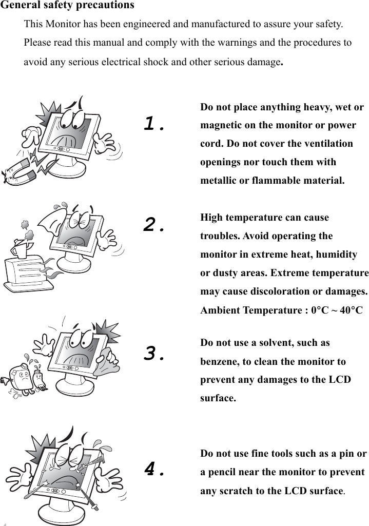 4 General safety precautions This Monitor has been engineered and manufactured to assure your safety.   Please read this manual and comply with the warnings and the procedures to avoid any serious electrical shock and other serious damage.                                 1.        2.         3.        4.   Do not place anything heavy, wet or magnetic on the monitor or power cord. Do not cover the ventilation openings nor touch them with metallic or flammable material.  High temperature can cause troubles. Avoid operating the monitor in extreme heat, humidity or dusty areas. Extreme temperature may cause discoloration or damages. Ambient Temperature : 0°C ~ 40°C  Do not use a solvent, such as benzene, to clean the monitor to prevent any damages to the LCD surface.   Do not use fine tools such as a pin or a pencil near the monitor to prevent any scratch to the LCD surface. 