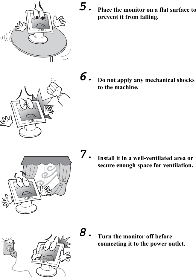 5                                      5.        6.         7.         8.  Place the monitor on a flat surface to prevent it from falling.        Do not apply any mechanical shocks to the machine.         Install it in a well-ventilated area or secure enough space for ventilation.         Turn the monitor off before connecting it to the power outlet.  