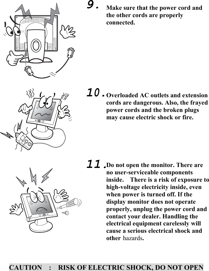 6                                      CAUTION    :    RISK OF ELECTRIC SHOCK, DO NOT OPEN    9.          10.        11. Make sure that the power cord and the other cords are properly connected.         Overloaded AC outlets and extension cords are dangerous. Also, the frayed power cords and the broken plugs may cause electric shock or fire.      Do not open the monitor. There are no user-serviceable components inside.    There is a risk of exposure to high-voltage electricity inside, even when power is turned off. If the display monitor does not operate properly, unplug the power cord and contact your dealer. Handling the electrical equipment carelessly will cause a serious electrical shock and other hazards.  